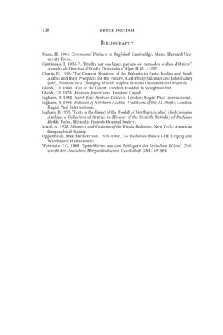 108                              bruce ingham

                                  Bibliography

Blanc, H. 1964. Communal Dialects in Baghdad. Cambridge, Mass.: Harvard Uni-
   versity Press.
Cantineau, J. 1936-7. ‘Etudes sur quelques parlers de nomades arabes d’Orient’.
   Annales de l’Institut d’Etudes Orientales d’Alger II-III. 1-237.
Chatty, D. 1990. ‘The Current Situation of the Bedouin in Syria, Jordan and Saudi
   Arabia and their Prospects for the Future’. Carl Philip Salzman and John Galaty
   [eds], Nomads in a Changing World. Naples: Istituto Universitario Orientale.
Glubb, J.B. 1960. War in the Desert. London: Hodder  Stoughton Ltd.
Glubb, J.B. 1978. Arabian Adventures. London: Cassell.
Ingham, B. 1982. North East Arabian Dialects. London: Kegan Paul International.
Ingham, B. 1986. Bedouin of Northern Arabia: Traditions of the Al Dhafir. London:
   Kegan Paul International.
Ingham, B. 1995. ‘Texts in the dialect of the Rwalah of Northern Arabia’. Dialectologica
   Arabica: a Collection of Articles in Honour of the Sixtieth Birthday of Professor
   Heikki Palva. Helsinki: Finnish Oriental Society.
Musil, A. 1928. Manners and Customs of the Rwala Bedouins. New York: American
   Geographical Society.
Oppenheim, Max Freiherr von. 1939-1952. Die Beduinen Bands I-III. Leipzig and
   Wiesbaden: Harrassowitz.
Wetzstein, I.G. 1868. ‘Sprachliches aus den Zeltlagern der Syrischen Wüste’. Zeit-
   schrift der Deutschen Morgenländischen Gesellschaft XXII. 69-164.
 