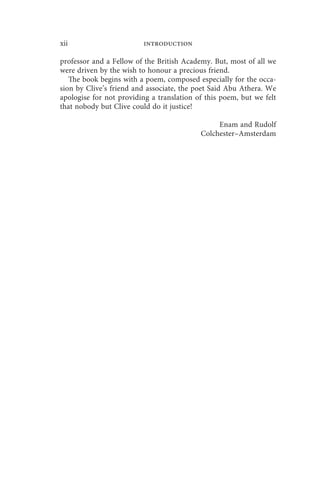 xii                      introduction

professor and a Fellow of the British Academy. But, most of all we
were driven by the wish to honour a precious friend.
   The book begins with a poem, composed especially for the occa-
sion by Clive’s friend and associate, the poet Said Abu Athera. We
apologise for not providing a translation of this poem, but we felt
that nobody but Clive could do it justice!

                                                Enam and Rudolf
                                           Colchester–Amsterdam
 