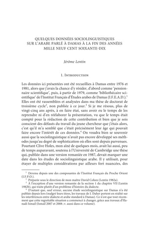 l’arabe de Damas à la fin des années 1970                             109



        QUELQUES DONNÉES SOCIOLINGUISTIQUES
    SUR L’ARABE PARLÉ À DAMAS À LA FIN DES ANNÉES
            MILLE NEUF CENT SOIXANTEDIX


                                  Jérôme Lentin


                                1. Introduction

Les données ici présentées ont été recueillies à Damas entre 1976 et
1981, alors que j’avais la chance d’y résider, d’abord comme ‘pension-
naire scientifique’, puis, à partir de 1979, comme ‘bibliothécaire sci-
entifique’ de l’Institut Français d’Études arabes de Damas (I.F.E.A.D.).1
Elles ont été rassemblées et analysées dans ma thèse de doctorat de
troisième cycle2, non publiée à ce jour.3 Si je me résous, plus de
vingt-cinq ans après, à en faire état, sans avoir eu le temps de les
reprendre ni d’en réélaborer la présentation, vu que le temps était
compté pour la rédaction de cette contribution et bien que je sois
conscient des défauts du travail du jeune chercheur que j’étais alors,
c’est qu’il m’a semblé que c’était précisément leur âge qui pouvait
faire encore l’intérêt de ces données.4 On voudra bien se souvenir
aussi que la sociolinguistique n’avait pas encore développé ses méth-
odes jusqu’au degré de sophistication où elles sont depuis parvenues.
Pourtant Clive Holes, mon aîné de quelques mois, avait lui aussi, peu
de temps auparavant, soutenu à l’Université de Cambridge une thèse
qui, publiée dans une version remaniée en 1987, devait marquer une
date dans les études de sociolinguistique arabe. Il y utilisait, pour
étayer de multiples considérations par ailleurs fort nuancées, des

    1
      Devenu depuis une des composantes de l’Institut Français du Proche Orient
(I.F.P.O.).
    2
      Préparée sous le direction de mon maître David Cohen (Lentin 1982a).
    3
      À l’exception d’une version remaniée de la section 1 du chapitre VII (Lentin
1982b), qui traite plutôt d’un problème d’histoire du dialecte.
    4
      D’autant que, sauf erreur, aucune étude sociolinguistique sur Damas n’a été
publiée depuis lors (malgré leurs titres, les travaux de J. Daher portent en réalité sur
les interférences entre dialecte et arabe standard à Damas). Ce n’est que tout récem-
ment que cette regrettable situation a commencé à changer, grâce aux travaux d’Ha-
nadi Ismail (Ismail 2007 et 2008 ; v. aussi dans ce volume).
 