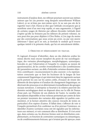 110                         jérôme lentin

instruments d’analyse dont, me référant pourtant souvent aux mêmes
auteurs que lui (au premier rang desquels naturellement William
Labov), je ne m’étais pas moi-même servi. Je ne suis pas sûr de le
regretter tout à fait. Oserai-je dire que l’attitude circonspecte que je
manifeste ainsi d’un mot trop rapide, et sans argumenter, à l’égard
de certains usages de théories par ailleurs fécondes (attitude dont
j’espère qu’elle ne froissera pas les éditeurs du présent volume), ne
sera peut-être pas pour déplaire à Clive Holes, si j’en juge du moins
par des conversations que nous avons pu avoir, ou par son œuvre
ultérieure ? Quoi qu’il en soit, je formule le souhait qu’il trouve
quelque intérêt à la présente étude, qui lui est amicalement dédiée.

            2. Objectifs et déroulement du travail

Il s’agissait d’essayer d’identifier, dans un des dialectes arabes les
mieux décrits mais encore inexploré du point de vue sociolinguis-
tique, des variantes phonologiques, morphologiques, syntaxiques,
lexicales et, par l’observation et l’enquête (y compris au moyen de
questionnaires), de les corréler éventuellement à des (combinaisons
de) paramètres sociaux ; au-delà, d’atteindre certaines données objec-
tives contribuant—inconsciemment le plus souvent—à la représen-
tation consciente que se font les locuteurs de la langue de leur
communauté linguistique et qui intervient dans les jugements sociaux
qu’ils portent les uns sur les autres ; enfin, d’essayer de réunir des
éléments de description et d’analyse du changement linguistique, en
décrivant des processus et en déterminant éventuellement des groupes
sociaux novateurs. L’entreprise se heurtait à la relative pauvreté des
données sociologiques dont on disposait alors sur la ville de Damas
d’une part, sur l’histoire de son dialecte de l’autre. Le nombre des
descriptions disponibles et leur richesse permettait par contre de faire
un premier inventaire des variantes déjà signalées (et parfois com-
mentées), et la lecture attentive des sources (recueils de textes en
particulier) d’en repérer d’autres. Il fallait donc s’efforcer de voir si
l’enquête permettrait d’en confirmer ou d’en préciser l’existence, en
identifier d’autres (certaines nous ont été signalées par les informa-
teurs eux-mêmes), et voir comment elles se distribuent. Il s’est avéré
que, dans certains cas, les diverses formes sont en distribution com-
plémentaire, en fonction de contraintes syntaxiques ou sémantiques,
ou de conditionnements lexicaux, qui n’avaient pas été aperçus ; mais
 