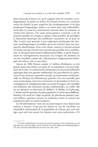 l’arabe de Damas à la fin des années 1970                             111

dans beaucoup d’autres cas, qu’il s’agissait bien de variantes socio-
linguistiques, en partie au moins. En d’autres termes, on a toujours
essayé de clarifier la part respective du sociolinguistique et du plus
proprement linguistique, même si ces deux faces sont indissoluble-
ment liées : le social est constamment réinvesti dans les variantes, et
oriente leur devenir. Une autre préoccupation constante a été de
toujours prendre en compte et, quand c’était possible, de privilégier
la dimension historique des problèmes rencontrés : on ne peut en
effet, à notre sens, parvenir à une explication satisfaisante des don-
nées sociolinguistiques recueillies qu’en les mettant dans une per-
spective diachronique. Pour cette raison, sources et travaux anciens
(et moins anciens) ont été aussi souvent que possible mis à contribu-
tion, et, lorsqu’ils paraissaient suffisamment fiables, et qu’ils fournis-
saient les renseignements nécessaires sur l’origine des données, ils
ont été considérés comme des ‘informateurs’ (soigneusement distin-
gués des nôtres, cela va sans dire).
   Autour de 1980, Damas compte 1,3 million d’habitants, en très
grande partie des jeunes ; un quart de sa population n’est pas origi-
naire de la ville. La communauté chrétienne est encore partiellement
regroupée dans son quartier traditionnel. On peut observer la coexis-
tence d’une ancienne répartition sociale, accessoirement confession-
nelle ou ethnique des habitants par quartiers avec une nouvelle, plus
socio-économique, mais où se retrouvent ces paramètres, le tout s’ac-
compagnant de changements plus ou moins brusques, très sensibles
aux habitants, des structures sociales traditionnelles. La vieille ville
(et ses alentours en direction du Mīdān)5, le Mīdān, les faubourgs,
l-ʾAkrād sont les quartiers les plus populaires ; le nord ouest (Ṣālḥiyye,
Rawḍa), et le nord est (ʾAṣṣāʿ en partie), les plus beaux quartiers ; par-
tout ailleurs, quartiers anciens ou modernes voient se côtoyer des
populations plus ou moins modestes.
   Les 60 informateurs—tous nés ou ayant toujours vécu depuis leur
enfance à Damas—n’ont pas été choisis en vue de constituer un
échantillon représentatif de la population de Damas : peu sont très
âgés ; peu sont très jeunes ; les femmes sont sous-représentées (1/3



   5
     Une liste alphabétique des noms de tous les quartiers cités est donnée sous la
légende de la carte qui figure en fin d’article (avant les Références bibliographiques),
avec des numéros permettant de les situer sur cette carte.
 