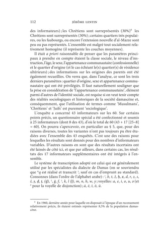 112                              jérôme lentin

des informateurs) ; les Chrétiens sont surreprésentés (30%) 6 les
Chrétiens sont surreprésentés (30%) ; certains quartiers très populai-
res, ou les faubourgs, ou encore l’extension nouvelle d’al-Mazze sont
peu ou pas représentés. L’ensemble est malgré tout socialement rela-
tivement homogène (il représente les couches moyennes).
    Il était a priori raisonnable de penser que les paramètres princi-
paux à prendre en compte étaient la classe sociale, le niveau d’ins-
truction, l’âge, le sexe, l’appartenance communautaire (confessionnelle)
et le quartier d’origine (et le cas échéant le(s) quartier(s) de résidence
ultérieurs) ; des informations sur les origines des parents ont été
également recueillies. On verra que, dans l’analyse, ce sont les trois
derniers paramètres : quartier d’origine, sexe et appartenance commu-
nautaire qui ont été privilégiés. Il faut naturellement souligner que
la prise en considération de ‘l’appartenance communautaire’, élément
parmi d’autres de l’identité sociale, est requise si on veut tenir compte
des réalités sociologiques et historiques de la société damascène et,
conséquemment, que l’utilisation de termes comme ‘Musulmans’,
‘Chrétiens’ et ‘Juifs’ est purement ‘sociologique’.
    L’enquête a concerné 43 informateurs sur les 60. Sur certains
points précis, un questionnaire spécial a été confectionné et soumis
à 25 informateurs (dont 8 des 43), d’où le total de 60 (43 + 17 [25–8]
= 60). On pourra s’apercevoir, en particulier au § 5, que, pour des
raisons diverses, toutes les variantes n’ont pas toujours pu être étu-
diées avec l’ensemble des 43 enquêtés. C’est une des raisons pour
lesquelles les résultats sont donnés pour des nombres d’informateurs
variables. D’autres raisons en sont que des résultats incertains ont
été laissés de côté ici, et que par ailleurs, dans certains cas, les résul-
tats des 17 informateurs supplémentaires ont été intégrés à l’en-
semble.
    Le système de transcription adopté est celui qui est généralement
utilisé par les spécialistes du dialecte de Damas (on se souviendra
que *q est réalisé et transcrit ʾ, sauf en cas d’emprunt au standard).
Consonnes (dans l’ordre de l’alphabet arabe) : ʾ, b, t, ž, ḥ, x, d, r, z, s,
š, ṣ, ḍ, ṭ, (ḏ), ʿ, ġ, f, ʾ, k, l (ḷ), m, n, h, w, y ; voyelles : a, e, i, o, u, ǝ (et
ǝ
  pour la voyelle de disjonction) ; ā, ē, ī, ō, ū.


    6
      En 1960, dernière année pour laquelle on disposait à l’époque d’un recensement
relativement précis, ils étaient estimés représenter 8,5% de la population damas-
cène.
 