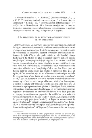 l’arabe de Damas à la fin des années 1970                          113

   Abréviations utilisées : C = Chrétien(s) (ou : consonne) ; C1, C2, C3
= 1e, 2e, 3e consonne radicale ; ex. = exemple ; F = femme ; fém. =
féminin ; H = homme ; inf. = informateur(s), informatrice(s) ; J =
Juif(s) ; litt. = littéralement ; M = Musulman(s) ; masc. = mascu-
lin ; pers. = personne ; plur. = pluriel ; pron. = pronom ; qqc = quelque
chose ; qqn = quelqu’un ; sing. = singulier ; V = voyelle.

       3. La perception de la situation sociolinguistique
                        et son expression

– Appréciations sur les quartiers. Les quartiers contigus du Mīdān et
de Šāġūr, souvent cités ensemble, semblent constituer la seule entité
géolinguistique reconnue par les informateurs, qui pensent pouvoir
en reconnaître les locuteurs, opérant cependant entre eux une dif-
férence : le ḥ aki (“façon de parler ; dialecte (de l’arabe) ; façon
d’articuler”) du Mīdān est plus muhazzab (‘relevé, policé’), moins
‘emphatique’ ; bien que parfois jugé vulgaire, il est surtout considéré
comme emblématique d’un parler populaire au sens positif du terme,
voire ‘viril’. On se trouve ici au croisement de deux phénomènes : une
coloration effectivement ‘emphatique’ des voyelles d’une part, et
d’autre part un allongement des finales et même un débit posé et
‘épais’, si l’on peut dire, qui est en effet une caractéristique, au-delà
de ces quartiers, d’une façon de parler sentie comme ‘populaire’
(v. § 6)7, que de nombreux locuteurs peuvent produire si les circon-
stances s’y prêtent ; ce qui change à Damas, en fait, c’est la manfaxa,
la taxāne, l’‘enflure’ et l’‘épaisseur’ que l’on donne à son discours. Le
mīdānī et le šāġūrī présentent en général, à des degrés divers, ces deux
phénomènes simultanément ; leur langage est perçu ipso facto comme
populaire ; inversement, on attribuera facilement à ces deux quartiers
un langage ressenti comme populaire. Le mīdāni se caractériserait
par un allongement des finales (maṭṭ, v. plus bas), l’emploi de mots
du Ḥōrān (sāyeḥ pour ḥāra “ruelle”). À Šāġūr on rencontrerait le
langage le plus radīʾ, ‘vulgaire’, spécialement ‘populaire’, ‘très dialec-
tal’, et la prononciation y serait plus mufaxxam/muḍaxxam ‘(phoné-
tiquement) emphatique’, tʾīl (‘épaisse’). Sans caractériser ce langage

   7
      Nous utilisons beaucoup le terme ‘populaire’ : il convient de préciser que,
lorsqu’il est utilisé pour rapporter des jugements émis par les informateurs, il ne
traduit pas en général un terme arabe particulier, mais résume plutôt leur apprécia-
tion. Pour les termes ‘techniques’ qu’ils utilisent, v. un peu plus loin.
 