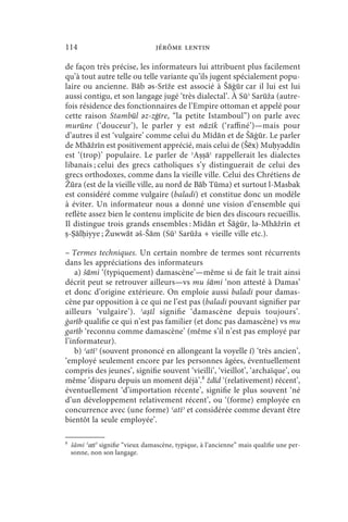 114                               jérôme lentin

de façon très précise, les informateurs lui attribuent plus facilement
qu’à tout autre telle ou telle variante qu’ils jugent spécialement popu-
laire ou ancienne. Bāb ǝs-Srīže est associé à Šāġūr car il lui est lui
aussi contigu, et son langage jugé ‘très dialectal’. À Sūʾ Sarūža (autre-
fois résidence des fonctionnaires de l’Empire ottoman et appelé pour
cette raison Stambūl ǝz-zġīre, “la petite Istamboul”) on parle avec
murūne (‘douceur’), le parler y est nāzīk (‘raffiné’)—mais pour
d’autres il est ‘vulgaire’ comme celui du Mīdān et de Šāġūr. Le parler
de Mhāžrīn est positivement apprécié, mais celui de (Šēx) Muḥyǝddīn
est ‘(trop)’ populaire. Le parler de ʾAṣṣāʿ rappellerait les dialectes
libanais ; celui des grecs catholiques s’y distinguerait de celui des
grecs orthodoxes, comme dans la vieille ville. Celui des Chrétiens de
Žūra (est de la vieille ville, au nord de Bāb Tūma) et surtout l-Masbak
est considéré comme vulgaire (baladi) et constitue donc un modèle
à éviter. Un informateur nous a donné une vision d’ensemble qui
reflète assez bien le contenu implicite de bien des discours recueillis.
Il distingue trois grands ensembles : Mīdān et Šāġūr, lǝ-Mhāžrīn et
ṣ-Ṣālḥiyye ; Žuwwāt ǝš-Šām (Sūʾ Sarūža + vieille ville etc.).

– Termes techniques. Un certain nombre de termes sont récurrents
dans les appréciations des informateurs
    a) šāmi ‘(typiquement) damascène’—même si de fait le trait ainsi
décrit peut se retrouver ailleurs—vs mu šāmi ‘non attesté à Damas’
et donc d’origine extérieure. On emploie aussi baladi pour damas-
cène par opposition à ce qui ne l’est pas (baladi pouvant signifier par
ailleurs ‘vulgaire’). ʾ aṣī l signifie ‘damascène depuis toujours’.
ġarīb qualifie ce qui n’est pas familier (et donc pas damascène) vs mu
garīb ‘reconnu comme damascène’ (même s’il n’est pas employé par
l’informateur).
    b) ʿatīʾ (souvent prononcé en allongeant la voyelle ī) ‘très ancien’,
‘employé seulement encore par les personnes âgées, éventuellement
compris des jeunes’, signifie souvent ‘vieilli’, ‘vieillot’, ‘archaïque’, ou
même ‘disparu depuis un moment déjà’.8 ždīd ‘(relativement) récent’,
éventuellement ‘d’importation récente’, signifie le plus souvent ‘né
d’un développement relativement récent’, ou ‘(forme) employée en
concurrence avec (une forme) ʿatīʾ et considérée comme devant être
bientôt la seule employée’.

8
    šāmi ʿatīʾ signifie “vieux damascène, typique, à l’ancienne” mais qualifie une per-
    sonne, non son langage.
 