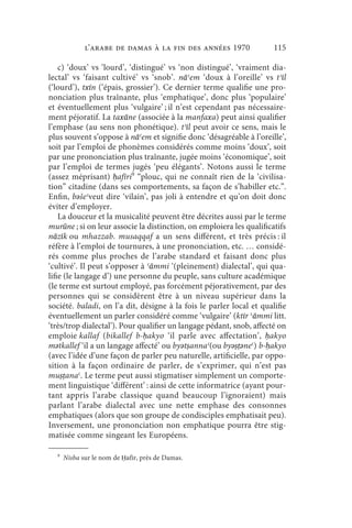 l’arabe de Damas à la fin des années 1970                115

    c) ‘doux’ vs ‘lourd’, ‘distingué’ vs ‘non distingué’, ‘vraiment dia-
lectal’ vs ‘faisant cultivé’ vs ‘snob’. nāʿem ‘doux à l’oreille’ vs tʾīl
(‘lourd’), txīn (‘épais, grossier’). Ce dernier terme qualifie une pro-
nonciation plus traînante, plus ‘emphatique’, donc plus ‘populaire’
et éventuellement plus ‘vulgaire’ ; il n’est cependant pas nécessaire-
ment péjoratif. La taxāne (associée à la manfaxa) peut ainsi qualifier
l’emphase (au sens non phonétique). tʾīl peut avoir ce sens, mais le
plus souvent s’oppose à nāʿem et signifie donc ‘désagréable à l’oreille’,
soit par l’emploi de phonèmes considérés comme moins ‘doux’, soit
par une prononciation plus traînante, jugée moins ‘économique’, soit
par l’emploi de termes jugés ‘peu élégants’. Notons aussi le terme
(assez méprisant) ḥafīri9 “plouc, qui ne connaît rien de la ‘civilisa-
tion” citadine (dans ses comportements, sa façon de s’habiller etc.”.
Enfin, bǝšeʿveut dire ‘vilain’, pas joli à entendre et qu’on doit donc
éviter d’employer.
    La douceur et la musicalité peuvent être décrites aussi par le terme
murūne ; si on leur associe la distinction, on emploiera les qualificatifs
nāzīk ou mhazzab. musaqqaf a un sens différent, et très précis : il
réfère à l’emploi de tournures, à une prononciation, etc. … considé-
rés comme plus proches de l’arabe standard et faisant donc plus
‘cultivé’. Il peut s’opposer à ʿāmmi ‘(pleinement) dialectal’, qui qua-
lifie (le langage d’) une personne du peuple, sans culture académique
(le terme est surtout employé, pas forcément péjorativement, par des
personnes qui se considèrent être à un niveau supérieur dans la
société. baladi, on l’a dit, désigne à la fois le parler local et qualifie
éventuellement un parler considéré comme ‘vulgaire’ (ktīr ʿāmmi litt.
‘très/trop dialectal’). Pour qualifier un langage pédant, snob, affecté on
emploie kallaf (bikallef b-ḥakyo ‘il parle avec affectation’, ḥakyo
mǝtkallef ‘il a un langage affecté’ ou byǝtṣannaʿ(ou byǝṣṭǝneʿ) b-ḥakyo
(avec l’idée d’une façon de parler peu naturelle, artificielle, par oppo-
sition à la façon ordinaire de parler, de s’exprimer, qui n’est pas
muṣṭanaʿ. Le terme peut aussi stigmatiser simplement un comporte-
ment linguistique ‘différent’ : ainsi de cette informatrice (ayant pour-
tant appris l’arabe classique quand beaucoup l’ignoraient) mais
parlant l’arabe dialectal avec une nette emphase des consonnes
emphatiques (alors que son groupe de condisciples emphatisait peu).
Inversement, une prononciation non emphatique pourra être stig-
matisée comme singeant les Européens.

  9
      Nisba sur le nom de Ḥafīr, près de Damas.
 