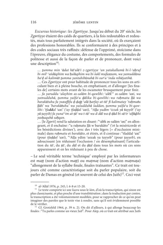 116                               jérôme lentin

   Excursus historique : les Zgǝrtiyye. Jusqu’au début du 20e siècle, les
Zgǝrtiyye étaient des caïds de quartiers, à la fois redoutables et redou-
tés, mais tous parfaitement intégrés dans la société, où ils exerçaient
des professions honorables. Ils se conformaient à des principes et à
des codes sociaux très raffinés : défense de l’opprimé, stoïcisme dans
l’épreuve, élégance du costume, des comportements, des formules de
politesse et aussi de la façon de parler et de prononcer, dont voici
une description10:
        … ṯumma min ʿādat hāʾulāʾi z-zgǝrtiyye ʾan yatakallamū bi-l-ʾaḥruf
        bi-milʾ ʾašdāqihim wa ḥulūqihim wa bi-šakl mufaxxam, wa yamuddūna
        baʿḍ al-kalimāt ṯumma yantahibūnahā bi-surʿa ʿinda nihāyatihā.
        … Ces Zgǝrtiyye ont pour habitude de prononcer tous les sons en arti-
        culant bien et à pleine bouche, en emphatisant, et d’allonger [les fina-
        les de] certains mots avant de les escamoter brusquement pour finir.
        … fa yaruddu ʿalayhim as-salām bi-qawlihi : ʿalēk11 ǝs-salām ʾaxi, wa
        yamudduhā, ṯumma yašfaʿu ḏālika bi-qawlihi : wa raḥmatu ḷḷā wa
        barakātuhu fa yuxaffifu ḍ-ḍaġṭ ʿalā ḥarfay at-tāʾ fī kalimatay ‘raḥmatu
        ḷḷāh’ wa ‘barakātuhu’ wa yašudduhā šaddan, ṯumma yašfaʿu bi-qaw-
        lihi : ‘tfaddal ʾaxi’ (ʾay tfaḍḍal ʾaxi), ‘ʾAḷḷa yudīm ʿizzak yā tayyib’ (ʾay
        yā ṭayyib) fa yunaʿʿim at-ṭāʾ wa t-tāʾ wa d-dāl wa ḍ-ḍād bi-sāʾir ʾalfāḍ⃯ihi
        yasḥaquhā saḥqan.
        … [le Zgǝrti] rend la salutation en disant : “ʿalēk ǝs-salām ʾaxi” en allon-
        geant, et il enchaîne : “u raḥmatu ḷḷā w barakāto” (‘et la miséricorde et
        les bénédictions divines’), avec des t très légers [= d’occlusion mini-
        male] dans raḥmatu et barakāto, et étirés, et il continue : “tfaddal ʾaxi”
        (pour tfaḍḍal ʾaxi), “ʾAḷḷa ydīm ʿǝzzak ya tayyeb” (pour ṭayyeb), en
        adoucissant [en réduisant l’occlusion / en désemphatisant] l’articula-
        tion du tāʾ, du ṭāʾ, du dāl et du ḍād dans tous les mots où ces sons
        apparaissent et en les réduisant à peu de chose.
– Le seul véritable terme ‘technique’ employé par les informateurs
est maṭṭ (nom d’action maṭṭ) ou maṭmaṭ (nom d’action maṭmaṭa)
“allongement de la syllabe finale, finales traînantes”. Ce trait est tou-
jours cité comme caractéristique soit du parler populaire, soit du
parler de Damas en général (et souvent de celui des Juifs)12. Ceci veut

   10
       al-ʿAllāf 1976, p. 245, l. 6-8 et 15-20.
   11
       Le texte comporte ici une kasra sous le lām, d’où la transcription, qui sinon est
plus classicisante, et plus proche d’une translittération ; dans la traduction par contre,
la transcription a été volontairement modifiée, pour se rapprocher de ce qu’on peut
imaginer des paroles que le texte vise à rendre, sans qu’il soit évidemment possible
de le vérifier.
    12
       Cf. Grotzfeld 1964, p. 39 n. 2). On dit d’ailleurs, à qui allonge beaucoup les
finales : “Tu parles comme un vieux Juif”. Pour Alep, où ce trait est attribué aux Juifs
 