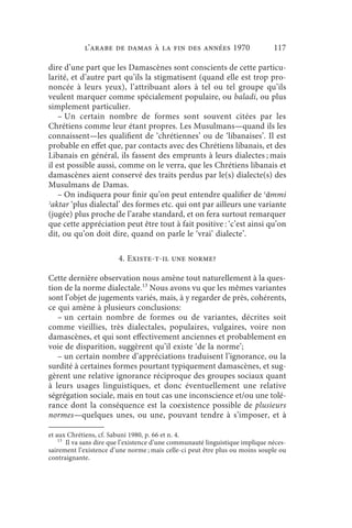 l’arabe de Damas à la fin des années 1970                          117

dire d’une part que les Damascènes sont conscients de cette particu-
larité, et d’autre part qu’ils la stigmatisent (quand elle est trop pro-
noncée à leurs yeux), l’attribuant alors à tel ou tel groupe qu’ils
veulent marquer comme spécialement populaire, ou baladi, ou plus
simplement particulier.
    – Un certain nombre de formes sont souvent citées par les
Chrétiens comme leur étant propres. Les Musulmans—quand ils les
connaissent—les qualifient de ‘chrétiennes’ ou de ‘libanaises’. Il est
probable en effet que, par contacts avec des Chrétiens libanais, et des
Libanais en général, ils fassent des emprunts à leurs dialectes ; mais
il est possible aussi, comme on le verra, que les Chrétiens libanais et
damascènes aient conservé des traits perdus par le(s) dialecte(s) des
Musulmans de Damas.
    – On indiquera pour finir qu’on peut entendre qualifier de ʿāmmi
ʾaktar ‘plus dialectal’ des formes etc. qui ont par ailleurs une variante
(jugée) plus proche de l’arabe standard, et on fera surtout remarquer
que cette appréciation peut être tout à fait positive : ‘c’est ainsi qu’on
dit, ou qu’on doit dire, quand on parle le ‘vrai’ dialecte’.

                        4. Existe-t-il une norme?

Cette dernière observation nous amène tout naturellement à la ques-
tion de la norme dialectale.13 Nous avons vu que les mêmes variantes
sont l’objet de jugements variés, mais, à y regarder de près, cohérents,
ce qui amène à plusieurs conclusions:
   – un certain nombre de formes ou de variantes, décrites soit
comme vieillies, très dialectales, populaires, vulgaires, voire non
damascènes, et qui sont effectivement anciennes et probablement en
voie de disparition, suggèrent qu’il existe ‘de la norme’;
   – un certain nombre d’appréciations traduisent l’ignorance, ou la
surdité à certaines formes pourtant typiquement damascènes, et sug-
gèrent une relative ignorance réciproque des groupes sociaux quant
à leurs usages linguistiques, et donc éventuellement une relative
ségrégation sociale, mais en tout cas une inconscience et/ou une tolé-
rance dont la conséquence est la coexistence possible de plusieurs
normes—quelques unes, ou une, pouvant tendre à s’imposer, et à

et aux Chrétiens, cf. Sabuni 1980, p. 66 et n. 4.
    13
       Il va sans dire que l’existence d’une communauté linguistique implique néces-
sairement l’existence d’une norme ; mais celle-ci peut être plus ou moins souple ou
contraignante.
 