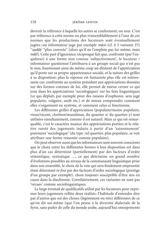 118                         jérôme lentin

devenir la référence à laquelle les autres se conforment, ou non. C’est
par référence à cette norme ou plus vraisemblablement à l’une de ces
normes que les productions des locuteurs sont éventuellement
jugées : un informateur juge par exemple māni (cf. § 5 variante 37)
‘ʾaṣaḥḥ’ “plus correcte” (alors qu’il ne l’emploie pas lui-même, mais
māli). Cette part d’ignorance réciproque fait que, confronté (par l’en-
quêteur) à une forme non connue ‘subjectivement’, le locuteur /
informateur questionné l’attribuera à un groupe social qui n’est pas
le sien, fournissant ainsi du même coup un élément de l’appréciation
qu’il porte sur sa propre appartenance sociale, et la nature des grilles
à sa disposition ; plus la réponse est fantaisiste plus elle est intéres-
sante car, confrontée au système présidant aux appréciations données
sur des formes connues de lui, elle permet de mieux cerner ce qui
joue dans les appréciations ‘sociologiques’ sur les faits linguistiques
(ce qui déplaît, par exemple pour des raisons d’euphonie, sera jugé
populaire, vulgaire, snob etc.) et de mieux comprendre comment
elles s’organisent en système, et comment celui-ci fonctionne.
   Les différentes grilles d’appréciation (populaire/moins populaire,
vieux/récent, chrétien/musulman, du quartier x/ du quartier y) sont
utilisées simultanément, comme il est naturel. Mais ce qui est remar-
quable, c’est le caractère nuancé des appréciations portées et la rela-
tive rareté des jugements induits à partir d’un ‘raisonnement’
purement ‘sociologique’ (du type : tel quartier, plus populaire, se voit
attribuer une forme ressentie comme populaire).
   On peut observer aussi que les informateurs sont souvent conscients
que le choix entre les différentes formes à leur disposition est dans
plus d’un cas déterminé (partiellement) par des facteurs d’ordre
sémantique, syntaxique …, ce qui détermine un grand nombre
d’évolutions possibles au niveau de la communauté linguistique prise
dans son ensemble, le choix de la voie qui sera finalement empruntée
étant déterminé in fine par des facteurs d’ordre sociologique (prestige
d’un groupe par exemple), choix toujours susceptible d’être mis en
cause dans la diachronie. Corrélativement, ces variantes ne sont pas
‘vécues’ comme sociolinguistiques.
   Le large éventail de qualificatifs utilisé par les locuteurs pour expri-
mer leurs jugements reflète deux réalités : l’habitude d’entendre dire
par d’autres que soi des choses (légèrement ou très) différentes de ce
qu’on dit soi-même (que l’on pense à la diversité dialectale de la
Syrie, sans parler de celle du monde arabe, aujourd’hui omniprésente
 
