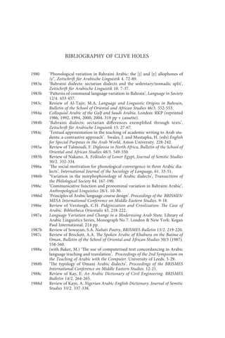 bibliography of clive holes                                xiii



                BIBLIOGRAPHY OF CLIVE HOLES


1980    ‘Phonological variation in Bahraini Arabic: the [j] and [y] allophones of
        /j/’, Zeitschrift für Arabische Linguistik 4. 72-89.
1983a   ‘Bahraini dialects: sectarian dialects and the sedentary/nomadic split’,
        Zeitschrift für Arabische Linguistik 10. 7-37.
1983b   ‘Patterns of communal language variation in Bahrain’, Language in Society
        12/4. 433-457.
1983c   Review of Al-Tajir, M.A. Language and Linguistic Origins in Bahrain,
        Bulletin of the School of Oriental and African Studies 46/3. 552-553.
1984a   Colloquial Arabic of the Gulf and Saudi Arabia. London: RKP (reprinted
        1986, 1992, 1994, 2000, 2004. 319 pp + cassette).
1984b   ‘Bahraini dialects: sectarian differences exemplified through texts’,
        Zeitschrift für Arabische Linguistik 13. 27-67.
1984c   ‘Textual approximation in the teaching of academic writing to Arab stu-
        dents: a contrastive approach’. Swales, J. and Mustapha, H. (eds) English
        for Special Purposes in the Arab World, Aston University. 228-242.
1985a   Review of Talmoudi, F. Diglossia in North Africa, Bulletin of the School of
        Oriental and African Studies 48/3. 549-550.
1985b   Review of Nakano, A. Folktales of Lower Egypt, Journal of Semitic Studies
        30/2. 332-334.
1986a   ‘The social motivation for phonological convergence in three Arabic dia-
        lects’, International Journal of the Sociology of Language, 61. 33-51.
1986b   ‘Variation in the morphophonology of Arabic dialects’, Transactions of
        the Philological Society 84. 167-190.
1986c   ‘Communicative function and pronominal variation in Bahraini Arabic’,
        Anthropological Linguistics 28/1. 10-30.
1986d   ‘Principles of Arabic language course design’. Proceedings of the BRISMES/
        MESA International Conference on Middle Eastern Studies. 9-18.
1986e   Review of Versteegh, C.H. Pidginization and Creolization: The Case of
        Arabic. Bibliotheca Orientalis 43. 218-222.
1987a   Language Variation and Change in a Modernising Arab State. Library of
        Arabic Linguistics Series, Monograph No 7. London & New York: Kegan
        Paul International. 214 pp.
1987b   Review of Sowayan, S.A. Nabati Poetry, BRISMES Bulletin 13/2. 219-220.
1987c   Review of Brockett, A.A. The Spoken Arabic of Khabura on the Batina of
        Oman, Bulletin of the School of Oriental and African Studies 50/3 (1987).
        558-560.
1988a   (with Baker, M.) ‘The use of computerised text concordancing in Arabic
        language teaching and translation’. Proceedings of the 2nd Symposium on
        the Teaching of Arabic with the Computer. University of Leeds. 5-29.
1988b   ‘The typology of Omani Arabic dialects’. Proceedings of the BRISMES
        International Conference on Middle Eastern Studies. 12-21.
1988c   Review of Kay, E. An Arabic Dictionary of Civil Engineering. BRISMES
        Bulletin 14/2. 264-265.
1988d   Review of Kaye, A. Nigerian Arabic-English Dictionary. Journal of Semitic
        Studies 33/2. 337-338.
 
