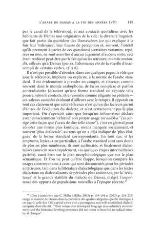l’arabe de Damas à la fin des années 1970                               119

par le canal de la télévision), et aux contacts quotidiens avec les
habitants de Damas non originaires de la ville : la diversité linguisti-
que fait partie du quotidien des Damascènes (ce qui explique à la
fois leur ‘tolérance’, leur finesse de perception et, souvent, l’intérêt
qu’ils prennent à parler de ces questions) ; certaines variantes, repé-
rées ou non, ne sont assorties d’aucun jugement d’aucune sorte, ceci
étant renforcé peut-être par le fait qu’on les retrouve, mutatis mutan-
dis, ailleurs qu’à Damas (par ex. l’alternance e/o de la voyelle d’inac-
compli de certains verbes, cf. § 8).
   Il n’est pas possible d’aborder, dans ces quelques pages, le rôle que
joue la référence, implicite ou explicite, à la norme de l’arabe stan-
dard. Il est évidemment à prendre en compte, et s’exerce, comme
souvent dans le monde arabophone, de façon complexe et parfois
contradictoire (d’autant qu’une forme standard ou réputée telle
pourra, selon le contexte, être ressentie comme élégante ou pédante—
ces valeurs associées évoluant d’ailleurs avec le temps). Il apparaît en
tout cas clairement que cette référence n’est qu’un des facteurs parmi
d’autres de l’évolution du dialecte, et n’est certainement pas le plus
important. On s’aperçoit ainsi que lorsqu’un informateur déclare
avoir consciemment ‘réformé’ son propre usage (mʿaddǝl-a “j’ai cor-
rigé cette façon que j’avais de dire telle chose”), c’est en général pour
adopter une forme plus koinique, moins marquée socialement, et
souvent ‘plus dialectale’, au sens qu’on a déjà indiqué de ‘plus éloi-
gnée’ de la forme standard correspondante. En tout cas, si les
emprunts, lexicaux en particulier, à l’arabe standard sont sans doute
de plus en plus nombreux, ils sont acclimatés, et finalement dialec-
talisés (souvent assez rapidement, via quelques étapes intermédiaires
parfois), aussi bien sur le plan morphonologique que sur le plan
sémantique. Et l’on ne peut qu’être frappé, lorsqu’on compare les
usages contemporains à ceux qui sont documentés pour les périodes
antérieures, tant dans la littérature dialectologique que dans les textes
dialectaux ou dialectalisants de périodes plus anciennes, par la ‘résis-
tance’ et la grande stabilité du dialecte de Damas, malgré l’impor-
tance des apports de populations nouvelles à l’époque récente.14


   14
       C’est à juste titre que C. Miller (Miller 2003a p. 193-194 et 2003b p. 254-255)
range le dialecte de Damas dans la première des quatre catégories qu’elle distingue à
cet égard, celle des ‘Old capital-cities with a prestigious and well-established dialect’,
catégorie dont elle dit : “Their vernacular developed long ago in a sedentary environ-
ment and the historical leveling processes did not seem to have led to radical struc-
tural changes”.
 