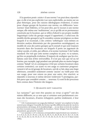 120                                  jérôme lentin

   À la question posée : existe-t-il une norme ? on peut donc répondre
que, si elle n’est pas explicitée (car non explicitable, au moins sur un
plan théorique, pour des raisons idéologiques évidentes), il existe
pour chaque groupe de locuteurs une norme, ces différentes ‘sous-
normes’ étant fédérées, si l’on peut dire, par le recours à une norme
unique, elle-même une ‘multinorme’, en ce qu’elle est en permanence
construite par le locuteur, qui se réfère d’abord à son propre modèle
linguistique (celui du groupe auquel il appartient), à celui/ceux du
modèle du/des groupe(s) qu’il considère comme prestigieux ou dans
lesquels il se reconnaît, à des critères ‘esthétiques’ (eux-mêmes en
dernière analyse déterminés par des paramètres sociologiques), au
modèle de ceux des autres groupes qu’il connaît et qui sont toujours
incarnés dans des locuteurs sur lesquels il porte un jugement de
valeur sociale, et enfin, par ailleurs, à la norme (syrienne !) de l’arabe
standard. On voit que cette norme complexe ne peut, vu sa nature,
qu’être en perpétuelle évolution. Il importe de souligner que les évo-
lutions sont loin d’être irréversibles. Il n’est pas rare que tel ou tel
lexème, par exemple, jugé pendant une période plus ou moins longue
comme ‘baladi’ (et en conséquence évité par certains locuteurs dans
certains contextes), car ayant vu son usage se cantonner progressi-
vement à tel ou tel groupe de locuteurs, soit de ce fait, dans une étape
ultérieure, considéré seulement comme ‘ancien’ ou vieilli puis voie
son usage, pour une raison ou pour une autre, être réactivé, se
répandre à nouveau et même devenir (redevenir ?) prestigieux, par-
fois parce que considéré comme … nouveau. Ce sont là des processus
bien connus dans l’histoire des langues.

                          5. Quarante-sept variantes

Les variantes15 qui vont être passées en revue ci-après16 ont des
statuts différents, en ce sens que si certaines sont parfaitement con-
nues des locuteurs, d’autres échappent, parfois totalement, à leur
    15
       N.B. Contrairement à un usage plus habituel, ‘variante’ sera employé ici le plus
souvent pour désigner l’ensemble des formes (qu’elles diffèrent du point de vue de la
prononciation, du lexique, de la morphonologie … ou sur deux ou trois de ces plans
à la fois) recensées pour l’ensemble des locuteurs ; ‘forme’ désigne l’une des formes,
précisément, que prend la ‘variante’.
    16
       Les variantes 1 à 47 ci-dessous correspondent respectivement aux variantes 3,
4, 5, 33, 6, 21, 24, 27, 39, 43, 1, 46, 42, 34, 30, 31, 11, 28, 29, 26, 18, 41, 44, 7, 8, 14, 40,
9, 15, 16, 22, 38, 12, 10, 19, 25, 17, 47, 37, 45, 20, 32, 23, 35, 36, 2 et 13 dans Lentin
1982a.
 