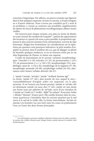 l’arabe de Damas à la fin des années 1970                      121

conscience linguistique. Par ailleurs, on pourra constater que figurent
dans la liste quelques emprunts, récents ou anciens, à d’autres langues
ou à d’autres dialectes. Nous n’avons pas considéré qu’il y avait là
un problème, y voyant au contraire une possibilité supplémentaire
de repérer les traces de phénomènes sociolinguistiques ailleurs moins
visibles.
    On trouvera pour chaque variante, avec plus ou moins de détails,
un court résumé des résultats de l’enquête17, parfois des appréciations
des locuteurs et, quand cela nous a paru possible, la proposition éga-
lement le plus souvent résumée d’une interprétation, souvent de type
historique. Malgré leur formulation, les considérations sur la répar-
tition par quartiers sont purement indicatives : le petit nombre d’en-
quêtés ne permet, dans le meilleur des cas, que de dégager ou plutôt
de hasarder quelques tendances, et on ne trouvera certes pas ici un
atlas linguistique de Damas, ni même son esquisse.
    L’ordre de présentation est le suivant : variantes morphonologi-
ques / lexicales (1 à 10), lexicales (11-23), de prononciation 1 (24 à
27), de prononciation 2 : a / ǝ, (28 à 32), morphonologie (33), mor-
phologie : ajout de -n (34 à 36), morphologie de la négation (37-38),
morphologie nominale (39-40), morphologie verbale (41-45), alter-
nances entre formes verbales dérivées (46-47).

1. ʾǝxtyār (ʾǝxtiyār, ʾǝxǝtyār) / xǝtyār “vieillard, homme âgé”
La forme ʾǝxtyār (17 inf.), plus proche du turc auquel le mot—
vraisemblablement d’origine arabe—est emprunté, est la plus
ancienne. Si on l’associe aux formes proches ʾǝxtiyār et ʾǝxǝtyār, elle
est dominante (xǝtyār est aussi chez 17 inf.). xǝtyār est sans doute
une forme issue par aphérèse de ʾǝxǝtiyār, ou/et d’une réanalyse de
l-ʾǝxtyār en l-ǝxtyār (cf. l-ʾǝwlād ~ lūlād “les enfants” d’une part, bnāni
 lǝbnāni “libanais” d’autre part). Elle semble dominer dans les nou-
veaux quartiers,et s’introduire dans les anciens quartiers par le sud
ouest et le sud de la vieille ville. La forme intermédiaire ʾǝxǝtyār est
attestée à la frontière (ou non loin) entre les zones où prédominent
l’une ou l’autre des deux formes principales.




    17
       Les informateurs pouvant employer plusieurs formes pour la même variante,
la somme des chiffres donnés pour chaque forme excède souvent le nombre total
d’informateurs.
 
