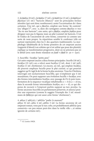 122                          jérôme lentin

2. fa/āṣūlya (8 inf.), fa/āṣūlye (7 inf.), fa/āṣūli/íye (5 inf.), fa/āṣūlíyye/
fāṣuliyye (21 inf.) “haricots (blancs)” sont les principales formes
attestées (qui sont donc nombreuses) ; noter l’accentuation de í dans
certaines. Une inf., qui a fāṣulíye, emploie une forme ‘de contexte’
(ou ‘allegro’)18, avec -a, dans des syntagmes comme fāṣulíya w rǝzz
“du riz aux haricots” ; une autre, qui a fāṣūlye, emploie faṣūlya pour
désigner non pas le légume mais un plat (cuisiné) de haricots. C’est
là l’indice de l’ancienneté de cette forme, conservée ici comme une
sorte de nom propre. Sa répartition semble le confirmer (elle est
surtout représentée chez les C des quartiers traditionnels). La mor-
phologie inhabituelle de la forme primitive de cet emprunt ancien
(rapporté d’abord à un schème qui n’est utilisé que pour des pluriels)
explique sa transformation progressive, dont on ne précisera pas ici
le détail (avec sans doute réanalyse en faṣūl → fāṣūl et -ya → -iyye).

3. baze/ēlla / bazālya “petits pois”
Cet autre emprunt ancien a deux formes principales : bazella (18 inf.),
bazālya (21 inf.) ; on a relevé aussi bazēlya (2 inf., dont 1 inf. juif),
bezēlya (1 inf. chrétienne). Là encore, un inf., qui emploie bazālya,
dit pouvoir employer bazella pour le plat cuisiné, ce qui pourrait
suggérer qu’il s’agit là de la forme la plus ancienne. Tous les Chrétiens
interrogés ont exclusivement baze/ēlla, que n’emploient que 4 inf.
musulmans. On peut supposer une évolution bazélla → bazālya, avec
des formes intermédiaires bazēlya, avec passage de ll à ly puis trans-
formation de la séquence vocalique inhabituelle a — ē en a — ā (ou,
dans la seconde forme intermédiaire bezēlya, en e — ē), ce qui dis-
pense de recourir à l’emprunt parfois supposé au turc pezelya. La
forme ancienne baze/ēlla est parfaitement préservée, et amorce peut-
être une expansion (comme le suggère l’exemple des 3 inf. musul-
mans de Ṣālḥiyye qui ont aussi cette forme ‘chrétienne’).

4. ṣōbya (/ ṣōb(y)e), / ṣōb(b)a “poêle (à mazout)”
ṣōbya 32 inf. ; ṣōba 4 inf. ; ṣōbba 3 inf. La forme ancienne de cet
emprunt roman, venu par le turc soba, est probablement ṣōb(b)a (peu
conservée—un peu mieux peut-être dans la vieille ville –, et même
ignorée de certains inf.).



  18
       Cf. Lentin 1982b.
 