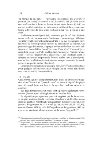 124                               jérôme lentin

“le premier (d’une série)” : l-ʾawwalāni (majoritaire) et l-ʾawwal ; “le
premier (en classe)” : l-ʾawwali 5 inf., l-ʾawwal 3 inf. (et deux autres
ont ʾawle au fém.), l’une ou l’autre de ces deux formes (2 inf.) ou
encore ʾawlāni ; mais tous les informateurs utilisent dans ce sens une
forme différente de celle qu’ils utilisent pour “(le) premier d’une
série”.
 ʾawlāni est employé par 9 inf., ʾawwalāni par 24 inf. Pour le fémi-
nin de ce dernier on note, outre ʾawlāniyye etʾawwalāniyye : ʾūlāniyye,
ʾawalāniyye et l’emprunt au standard ʾūla. Il y a des croisements entre
les paires de formes pour les emplois au masculin et au féminin. On
peut envisager l’existence, à époque ancienne de deux systèmes dif-
férents : a) ʾawwal (fém. ʾawle) “premier d’une série” / ʾawwali “pre-
mier de la classe (etc.)” ; b) ʾawlāni (fém. ʾawlāniyye) “premier d’une
série” / ʾawwal “premier de la classe (etc.)”. Les locuteurs ayant le
système b) auraient emprunté la forme à suffixe -āni, d’abord peut-
être au fém. ʾawlāni serait ainsi plus ancien que ʾawwalāni (et serait
préservé en partie par les Chrétiens).
 Le fémininʾawle (relevé par exemple par Lecerf)19 est encore attesté
pour quelques informateurs, mais vestigiel ; on en trouve par ailleurs
une trace dans (18) ʾawletǝmbāreḥ.

10. b/mnōb
Cet adverbe signifie “complètement, tout à fait” en absence de néga-
tion dans l’énoncé, et “(pas) du tout” en énoncé négatif. Employé
seul, il prend l’une ou l’autre de ces deux valeurs suivant le
contexte.
   Les deux formes (mnōb et bnōb) sont à peu près également repré-
sentées (bnōb un peu plus) ; plusieurs inf. ont les deux.
   La répartition par quartiers pourrait suggérer que la forme avec
m est plus ancienne (on la rencontre plus dans la vieille ville, moins
dans les quartiers récents ; elle est également moins présente chez les
jeunes). Bergsträsser 1924 a mnōb (p. 64,11 ; 86,8 ; 90,21 ; 102,37),
comme Kassab 1970 (p. 42). Si l’hypothèse de Bergsträsser 1915 est
exacte, on assisterait alors au retour de la forme ‘originelle’.20


19
    Dans des questionnaires linguistiques ronéotés, remplis à la fin des années 1930,
   qu’avait bien voulu me confier Jean Lecerf peu avant sa mort.
20
    Bergsträsser 1915 avait inclus cette variante dans son atlas (§ 80 et carte 33, plan-
   che liii). La forme (bédouine) bnaub serait la forme originelle ; b(a)nōb était cou-
   rant à proximité de Damas, qui se trouvait dans la zone mnōb (mnawb).
 