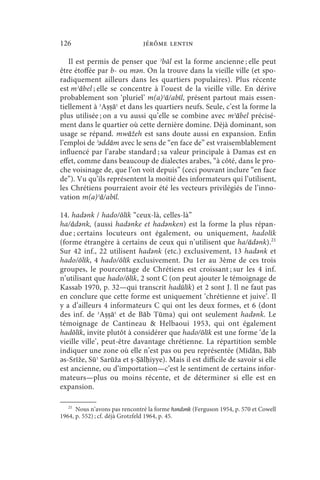126                            jérôme lentin

   Il est permis de penser que ʾbāl est la forme ancienne ; elle peut
être étoffée par b- ou mǝn. On la trouve dans la vieille ville (et spo-
radiquement ailleurs dans les quartiers populaires). Plus récente
est mʾābel ; elle se concentre à l’ouest de la vieille ville. En dérive
probablement son ‘pluriel’ m(a)ʾā/abīl, présent partout mais essen-
tiellement à ʾAṣṣāʿ et dans les quartiers neufs. Seule, c’est la forme la
plus utilisée ; on a vu aussi qu’elle se combine avec mʾābel précisé-
ment dans le quartier où cette dernière domine. Déjà dominant, son
usage se répand. mwāžeh est sans doute aussi en expansion. Enfin
l’emploi de ʾǝddām avec le sens de “en face de” est vraisemblablement
influencé par l’arabe standard ; sa valeur principale à Damas est en
effet, comme dans beaucoup de dialectes arabes, “à côté, dans le pro-
che voisinage de, que l’on voit depuis” (ceci pouvant inclure “en face
de”). Vu qu’ils représentent la moitié des informateurs qui l’utilisent,
les Chrétiens pourraient avoir été les vecteurs privilégiés de l’inno-
vation m(a)ʾā/abīl.

14. hadǝnk / hado/ōlīk “ceux-là, celles-là”
ha/ādǝnk, (aussi hadǝnke et hadǝnken) est la forme la plus répan-
due ; certains locuteurs ont également, ou uniquement, hadolīk
(forme étrangère à certains de ceux qui n’utilisent que ha/ādǝnk).21
Sur 42 inf., 22 utilisent hadǝnk (etc.) exclusivement, 13 hadǝnk et
hado/ōlīk, 4 hado/ōlīk exclusivement. Du 1er au 3ème de ces trois
groupes, le pourcentage de Chrétiens est croissant ; sur les 4 inf.
n’utilisant que hado/ōlīk, 2 sont C (on peut ajouter le témoignage de
Kassab 1970, p. 32—qui transcrit hadūlīk) et 2 sont J. Il ne faut pas
en conclure que cette forme est uniquement ‘chrétienne et juive’. Il
y a d’ailleurs 4 informateurs C qui ont les deux formes, et 6 (dont
des inf. de ʾAṣṣāʿ et de Bāb Tūma) qui ont seulement hadǝnk. Le
témoignage de Cantineau  Helbaoui 1953, qui ont également
hadōlīk, invite plutôt à considérer que hado/ōlīk est une forme ‘de la
vieille ville’, peut-être davantage chrétienne. La répartition semble
indiquer une zone où elle n’est pas ou peu représentée (Mīdān, Bāb
ǝs-Srīže, Sūʾ Sarūža et ṣ-Ṣālḥiyye). Mais il est difficile de savoir si elle
est ancienne, ou d’importation—c’est le sentiment de certains infor-
mateurs—plus ou moins récente, et de déterminer si elle est en
expansion.

   21
      Nous n’avons pas rencontré la forme hǝndǝnk (Ferguson 1954, p. 570 et Cowell
1964, p. 552) ; cf. déjà Grotzfeld 1964, p. 45.
 