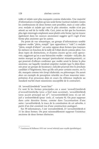 128                             jérôme lentin

talān et talyān sont plus marquées comme dialectales. Une majorité
d’informateurs n’emploie qu’une seule forme (surtout malyān) ; toutes
les combinaisons de deux formes sont possibles, mais ce sont celles
avec malyān et talyān qui sont le plus attestées. malān n’est pas
attesté au sud de la vieille ville. Ceci, joint au fait que les locuteurs
plus âgés interrogés emploient aussi plutôt cette forme (qu’on trouve
également dans les sources anciennes) suggère qu’il s’agit d’une
forme plus ancienne que les autres.
   Du point de vue sémantique, un groupe d’informateurs semble
opposer malān “plein, rempli” (par opposition à “vide”) à malyān
“plein, rempli d’objets” ; un autre oppose deux formes (pas toujours
les mêmes) en fonction de la taille de l’objet décrit comme plein. Ces
deux types de distinctions, et d’autres encore qu’on croit aperce-
voir, suggèrent qu’on a une hiérarchie malān—malyān—tal(y)ān, du
moins marqué au plus marqué (particularisé sémantiquement), ce
qui pourrait d’ailleurs confirmer que malān serait la forme la plus
ancienne, sur laquelle viendrait empiéter malyān (qui l’a déjà élimi-
née pour un groupe de locuteurs) ; tal(y)ān pourrait être le prochain
candidat à l’hégémonie, bien qu’elle soit pour certains encore, on l’a
dit, marquée comme très (trop) dialectale, ou pittoresque. On aurait
alors un exemple de perception retardée ou d’une mauvaise inter-
prétation d’un processus déjà en cours (la référence implicite au
standard malʾān étant néanmoins susceptible de le contrarier).

18. ʾawwal(t)ǝmbāreḥ “avant-hier”
Ce sont là les formes principales ; on a aussi ʾawwal(t)ǝmbáreḥ
etʾawwal(t)ǝmbárḥa (avec a bref mais accentué), ʾawwaltə́ mbāreḥ
(avec accent principal sur ǝ)24, ʾawwantǝmbāreḥ (avec n) ; un inf.
juif a ʾawletǝmbāreḥ (pour ʾawle, cf. variante 9). On peut supposer
dans cette dernière forme, comme dans l’accentuation d’une
autre : ʾawwáltmbāreḥ, la trace de la constitution de cet adverbe, à
partir d’un état construit (ou d’une construction analogue).
 Sur 39 informateurs, 5 ont ʾawwalǝmbāreḥ, 23 ʾawwaltǝmbāreḥ et
11 les deux formes. On peut raisonnablement supposer l’existence
ancienne de deux formes distinctes.




24
     Cantineau  Helbaoui 1953 ont ʾawwal mbāreḥ (sans voyelle épenthétique).
 