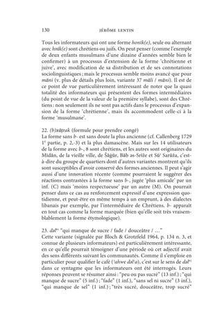 130                          jérôme lentin

Tous les informateurs qui ont une forme honīk(e), seule ou alternant
avec hnīk(e) sont chrétiens ou juifs. On peut penser (comme l’exemple
de deux enfants musulmans d’une dizaine d’années semble bien le
confirmer) à un processus d’extension de la forme ‘chrétienne et
juive’, avec modification de sa distribution et de ses connotations
sociolinguistiques ; mais le processus semble moins avancé que pour
māni (v. plus de détails plus loin, variante 37 māli / māni). Il est de
ce point de vue particulièrement intéressant de noter que la quasi
totalité des informateurs qui présentent des formes intermédiaires
(du point de vue de la valeur de la première syllabe), sont des Chré-
tiens : non seulement ils ne sont pas actifs dans le processus d’expan-
sion de la forme ‘chrétienne’, mais ils accommodent celle-ci à la
forme ‘musulmane’.

22. (b)xāṭrak (formule pour prendre congé)
La forme sans b- est sans doute la plus ancienne (cf. Callenberg 1729
1e partie, p. 2,-3) et la plus damascène. Mais sur les 14 utilisateurs
de la forme avec b-, 8 sont chrétiens, et les autres sont originaires du
Mīdān, de la vieille ville, de Šāġūr, Bāb ǝs-Srīže et Sūʾ Sarūža, c’est-
à-dire du groupe de quartiers dont d’autres variantes montrent qu’ils
sont susceptibles d’avoir conservé des formes anciennes. Il peut s’agir
aussi d’une innovation récente (comme pourraient le suggérer des
réactions contrastées à la forme sans b-, jugée ‘plus amicale’ par un
inf. (C) mais ‘moins respectueuse’ par un autre (M). On pourrait
penser dans ce cas au renforcement expressif d’une expression quo-
tidienne, et peut-être en même temps à un emprunt, à des dialectes
libanais par exemple, par l’intermédiaire de Chrétiens. b- apparaît
en tout cas comme la forme marquée (bien qu’elle soit très vraisem-
blablement la forme étymologique).

23. dǝlǝʿ “qui manque de sucre / fade / douceâtre / …”
Cette variante (signalée par Bloch  Grotzfeld 1964, p. 134 n. 3, et
connue de plusieurs informateurs) est particulièrement intéressante,
en ce qu’elle pourrait témoigner d’une période où cet adjectif avait
des sens différents suivant les communautés. Comme il s’emploie en
particulier pour qualifier le café (ʾahwe dǝlʿa), c’est sur le sens de dǝlǝʿ
dans ce syntagme que les informateurs ont été interrogés. Leurs
réponses peuvent se résumer ainsi : “peu ou pas sucré” (13 inf.) ; “qui
manque de sucre” (5 inf.) ; “fade” (1 inf.), “sans sel ni sucre” (3 inf.),
“qui manque de sel” (1 inf.) ; “très sucré, douceâtre, trop sucré”
 