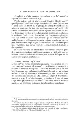 l’arabe de Damas à la fin des années 1970                           133

   L’‘emphase’ se réalise toujours essentiellement par la ‘couleur’ du
ā (1 inf. réalisant en outre le ǝ [u]).
   37 informateurs ont été interrogés, et 22 autres (dont 5 des 37)
spécifiquement ‘testés’ sur leur prononciation de ce mot (soit au total
54 inf.). Pour les 22 inf. du 2e groupe, les enregistrements ont été
soigneusement écoutés, à de très nombreuses reprises29, et 12 réali-
sations phonétiques du mot ont été distinguées, en fonction du tim-
bre de ses deux voyelles (ǝ et a). Les résultats confirment absolument
le sentiment des locuteurs : les réalisations (les plus) emphatiques
sont très nettement celles des Chrétiens, qui en ont tous une.30 Le
seul informateur juif interrogé sur cette variante ne présente pas non
plus de réalisation emphatique, ce qui est bien sûr insuffisant pour
faire l’hypothèse que, sur ce point, les locuteurs juifs et chrétiens se
distingueraient.
   En ce qui concerne les informateurs musulmans, ceux des quar-
tiers récents emphatisent plutôt moins, ceux de la vieille ville moyen-
nement, ceux du Mīdān relativement plus, et ceux de Šāġūr ont les
réalisations les plus emphatiques.

27. Prononciation de ṣ/sǝf ǝr “zéro”
Le mot ṣǝf ǝr est parfois prononcé avec s ; cette prononciation est sou-
vent considérée comme ‘chrétienne’, et parfois comme marquant la
volonté d’‘imiter les Européens’. L’enquête montre qu’elle est bien
‘chrétienne’, au sens où la quasi totalité des informateurs qui ont une
réalisation avec [s], ou un ṣ très peu emphatique, sont chrétiens. mais
des informateurs musulmans (du Mīdān, de Šāġūr et de Mhāžrīn)
présentent aussi des réalisations peu emphatiques. Il pourrait donc
s’agir d’une prononciation ancienne31, conservée en effet partielle-
ment par les Chrétiens, mais aussi dans les milieux populaires.




   29
       Ce qui ne saurait évidemment remplacer une analyse instrumentale, qui n’a pu
être faite.
   30
       Sauf un, du Mīdān, dont on peut penser, compte tenu de bien des faits le
concernant dégagés au cours de l’enquête sur les autres variantes, qu’il cherche à se
démarquer de façon générale de la prononciation de ce quartier.
   31
       Elle est attestée ailleurs dans la région, par exemple à Alep (Barthélemy
1935-1969, p. 344) ou en Palestine (Elihai 1973, p. 414).
 