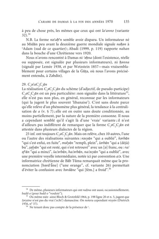 l’arabe de Damas à la fin des années 1970                           135

à peu de chose près, les mêmes que ceux qui ont laʾanno (variante
32).34
   N.B. La forme nǝ/aḥǝn semble avoir disparu. Un informateur né
au Mīdān peu avant la deuxième guerre mondiale signale naḥǝn à
ʾAdam (sud de ce quartier) ; Abadi (1999, p. 119) rapporte nahan
dans la bouche d’une Chrétienne vers 1920.
   Nous n’avons rencontré à Damas ni ʾǝḥna (dont l’existence, réelle
ou supposée, est signalée par plusieurs informateurs), ni ḥǝnna
(signalé par Lemée 1938, et par Wetzstein 1857—mais vraisembla-
blement pour certains villages de la Ġūṭa, où nous l’avons précisé-
ment entendu, à Zǝbdīn).

29. C1ǝ/aC2C3ān
La réalisation C1ǝC2C3ān du schème (d’adjectif, de pseudo-participe)
C1aC2C3ān est un peu particulière : non signalée dans la littérature35,
elle n’est pas non plus, en général, reconnue par les informateurs
(qui la jugent le plus souvent ‘libanaise’). C’est sans doute parce
qu’elle relève d’un phénomène plus général, la tendance à la centrali-
sation de a (v. § 7) ; elle est en outre sans doute conditionnée, au
moins partiellement, par la nature de la première consonne. Il nous
a cependant semblé qu’il s’agit là d’une ‘vraie’ variante ; il n’est
d’ailleurs pas indifférent de remarquer que la forme C1ǝC2C3ān est
attestée dans plusieurs dialectes de la région.
   25 inf. ont toujours C1aC2C3ān. Mais on relève, chez 10 autres, l’une
ou l’autre des réalisations suivantes : nǝsyān “qui a oublié”, hǝrbān
“qui s’est enfui, en fuite”, mǝlyān “rempli, plein”, šǝrbān “qui a (déjà)
bu”, ṣǝfyān “qui est resté, qui s’est retrouvé” avec un [ǝ] franc, ou : ra/
ǝfʿān “qui a minci”, ša/ǝrbān, ha/ǝrbān, na/ǝsyān “qui a oublié”, avec
une première voyelle intermédiaire, notée ici par convention a/ǝ. Une
informatrice chrétienne de Bāb Tūma remarquait même que la pro-
nonciation [bǝrdʾå̄ne] (“une orange”, cf. variante 26) permettait
d’éviter la confusion avec bǝrdāne “qui [fém.] a froid”.36



   34
      De même, plusieurs informateurs qui ont na na ont aussi, occasionnellement,
badd-o (pour bǝdd-o “vouloir”).
   35
      Ou même niée : ainsi Bloch  Grotzfeld 1964, p. 198 ligne 20 et n. 5, jugent que
žǝryāne n’est pas du vrai (‘echt’) damascène. On notera cependant nisyān (Dietrich
1956, n° 37).
   36
      Ne tenant donc pas compte de la présence de ʾ.
 