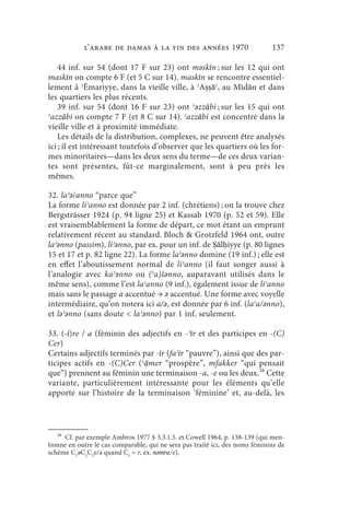 l’arabe de Damas à la fin des années 1970                         137

    44 inf. sur 54 (dont 17 F sur 23) ont mǝskīn ; sur les 12 qui ont
maskīn on compte 6 F (et 5 C sur 14). maskīn se rencontre essentiel-
lement à ʾĒmariyye, dans la vieille ville, à ʾAṣṣāʿ, au Mīdān et dans
les quartiers les plus récents.
    39 inf. sur 54 (dont 16 F sur 23) ont ʿǝzzābi ; sur les 15 qui ont
ʿazzābi on compte 7 F (et 8 C sur 14). ʿazzābi est concentré dans la
vieille ville et à proximité immédiate.
    Les détails de la distribution, complexes, ne peuvent être analysés
ici ; il est intéressant toutefois d’observer que les quartiers où les for-
mes minoritaires—dans les deux sens du terme—de ces deux varian-
tes sont présentes, fût-ce marginalement, sont à peu près les
mêmes.

32. laʾǝ/anno “parce que”
La forme liʾanno est donnée par 2 inf. (chrétiens) ; on la trouve chez
Bergsträsser 1924 (p. 94 ligne 25) et Kassab 1970 (p. 52 et 59). Elle
est vraisemblablement la forme de départ, ce mot étant un emprunt
relativement récent au standard. Bloch  Grotzfeld 1964 ont, outre
laʾǝnno (passim), liʾǝnno, par ex. pour un inf. de Ṣālḥiyye (p. 80 lignes
15 et 17 et p. 82 ligne 22). La forme laʾǝnno domine (19 inf.) ; elle est
en effet l’aboutissement normal de liʾanno (il faut songer aussi à
l’analogie avec kaʾǝnno ou (ʿa)šǝnno, auparavant utilisés dans le
même sens), comme l’est laʾanno (9 inf.), également issue de liʾanno
mais sans le passage a accentué → ǝ accentué. Une forme avec voyelle
intermédiaire, qu’on notera ici a/ǝ, est donnée par 6 inf. (laʾa/ǝnno),
et lǝʾǝnno (sans doute  laʾǝnno) par 1 inf. seulement.

33. (-ī)re / a (féminin des adjectifs en -ʾīr et des participes en -(C)
Cer)
Certains adjectifs terminés par -īr (faʾīr “pauvre”), ainsi que des par-
ticipes actifs en -(C)Cer (ʿāmer “prospère”, mfakker “qui pensait
que”) prennent au féminin une terminaison -a, -e ou les deux.38 Cette
variante, particulièrement intéressante pour les éléments qu’elle
apporte sur l’histoire de la terminaison ‘féminine’ et, au-delà, les



   38
      Cf. par exemple Ambros 1977 § 3.3.1.5. et Cowell 1964, p. 138-139 (qui men-
tionne en outre le cas comparable, qui ne sera pas traité ici, des noms féminins de
schème C1ǝC2C3e/a quand C3 = r, ex. nǝmra/e).
 