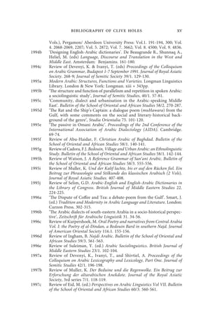 bibliography of clive holes                                  xv

        Vols.), Pergamon/ Aberdeen University Press: Vol.1. 191-194, 300; Vol.
        4. 2068-2069, 2207; Vol. 5. 2872; Vol. 7. 3662; Vol. 8. 4500; Vol. 9. 4836.
1994b   ‘Designing English-Arabic dictionaries’. De Beaugrande R., Shunnaq A.,
        Heliel, M. (eds) Language, Discourse and Translation in the West and
        Middle East. Amsterdam: Benjamins. 161-180.
1994c   Review of Devenyi, K. & Ivanyi, T. (eds) Proceedings of the Colloquium
        on Arabic Grammar, Budapest 1-7 September 1991. Journal of Royal Asiatic
        Society. 268-9; Journal of Semitic Society 39/1. 129-130.
1995a   Modern Arabic: Structures, Functions and Varieties. Longman Linguistics
        Library. London & New York: Longman. xiii + 343pp.
1995b   ‘The structure and function of parallelism and repetition in spoken Arabic:
        a sociolinguistic study’, Journal of Semitic Studies, 40/1. 57-81.
1995c   ‘Community, dialect and urbanisation in the Arabic-speaking Middle
        East’. Bulletin of the School of Oriental and African Studies 58/2. 270-287.
1995d   ‘The Rat and the Ship’s Captain: a dialogue poem (muHawara) from the
        Gulf, with some comments on the social and literary-historical back-
        ground of the genre’, Studia Orientalia 75. 101-120.
1995e   ‘The passive in Omani Arabic’. Proceedings of the 2nd Conference of the
        International Association of Arabic Dialectology (AIDA). Cambridge.
        69-74.
1995f   Review of Abu-Haidar, F. Christian Arabic of Baghdad. Bulletin of the
        School of Oriental and African Studies 58/1. 140-141.
1995g   Review of Cadora, F.J. Bedouin, Village and Urban Arabic: an Ethnolinguistic
        Study. Bulletin of the School of Oriental and African Studies 58/1. 142-144.
1995h   Review of Watson, J. A Reference Grammar of San‘ani Arabic. Bulletin of
        the School of Oriental and African Studies 58/3. 555-556.
1995i   Review of Muller, K. Und der Kalif lachte, bis er auf den Rücken fiel. Ein
        Beitrag zur Phraseologie und Stilkunde des klassischen Arabisch (2 Vols).
        Journal of Royal Asiatic Studies. 407-408.
1995j   Review of Selim, G.D. Arabic-English and English-Arabic Dictionaries in
        the Library of Congress. British Journal of Middle Eastern Studies 22.
        224-225.
1996a   ‘The Dispute of Coffee and Tea: a debate-poem from the Gulf’. Smart, J.
        (ed.) Tradition and Modernity in Arabic Language and Literature. London:
        Curzon Press. 302-315.
1996b   ‘The Arabic dialects of south-eastern Arabia in a socio-historical perspec-
        tive’, Zeitschrift für Arabische Linguistik 31. 34-56.
1996c   Review of Kurpershoek, M. Oral Poetry and narratives from Central Arabia
        Vol. I: the Poetry of al-Dindan, a Bedouin Bard in southern Najd. Journal
        of American Oriental Society 116.1. 155-156.
1996d   Review of Ingham, B. Najdi Arabic. Bulletin of the School of Oriental and
        African Studies 59/3. 561-563.
1996e   Review of Suleiman, Y. (ed.) Arabic Sociolinguistics. British Journal of
        Middle Eastern Studies 23/1. 102-104.
1997a   Review of Devenyi, K., Ivanyi, T., and Shivtiel, A. Proceedings of the
        Colloquium on Arabic Lexicography and Lexicology, Part One. Journal of
        Semitic Studies 42/1. 196-198.
1997b   Review of Muller, K. Der Beduine und die Regenwolke. Ein Beitrag zur
        Erforschung der altarabischen Anekdote. Journal of the Royal Asiatic
        Society, 3rd series 7/1. 118-119.
1997c   Review of Eid, M. (ed.) Perspectives on Arabic Linguistics Vol VII. Bulletin
        of the School of Oriental and African Studies 60/3. 560-561.
 