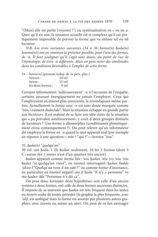 l’arabe de Damas à la fin des années 1970                 139

“(Mais) elle est partie (voyons) !”) ou systématisation en e ou en a.
Quoi qu’il en soit, la situation actuelle est si complexe qu’il est pra-
tiquement impossible de prévoir la forme que va utiliser tel ou tel
locuteur.
    N.B. Les trois variantes suivantes (34 à 36 : hǝnne(n) ḥada(n)
lamma(n)) ont en commun la présence possible, pour l’une des formes,
de -n. Il faut souligner qu’il s’agit sans doute, du point de vue de
l’étymologie, de trois -n différents. Mais on peut noter des similitudes
dans les conditions favorables à l’emploi de cette forme

34 . hǝnne(n) (pronom indép. de 3e pers. plur.)
     hǝnnen :           19 inf.
     hǝnne :            15 inf.
     les deux formes :   9 inf.
Certains informateurs ‘redécouvraient’ -n à l’occasion de l’enquête,
certains assurant énergiquement ne jamais l’employer. Ceux qui
l’employaient en étaient plus conscients, la revendiquant même par-
fois. Actuellement la forme avec -n est sans doute marquée comme
‘très, vraiment dialectale’. Mais la situation échappe en grande partie
aux locuteurs. Il est malaisé de se faire une idée claire de la situation
qui a pu prévaloir antérieurement : y avait-il deux groupes distincts
de locuteurs ? Une forme à allomorphes (conditionnés phonétique-
ment et/ou syntaxiquement ?). On peut relever qu’un informateur
dit employer la forme en -n quand le mot apparaît seul (par exemple
en réponse à une question:—mīn ? “qui ?”;—hennen “eux”.

35. ḥada(n) “quelqu’un”
30 inf. ont ḥada, 1 (J) ḥadan seulement, 10 les 2 formes (dont 5
C ; aucun des 5 autres n’est d’un quartier très ancien).
    ḥadan apparaît comme forme liée : ʾǝza ḥadan ʾǝža (vs ʾǝza ʾǝža
ḥada) “si quelqu’un vient”, en énoncé interrogatif : ḥadan bǝddo
ʾahwe ? “Quelqu’un veut-il un café ?” ou comme forme d’insistance,
en particulier en énoncé négatif : ma fi ḥada “Il n’y a personne” vs
ma ḥadan ʾāla “Personne n’a dit ça”.
    On peut donc formuler deux hypothèses : soit celle d’un ancien
système à deux formes, soit celle de deux formes anciennes distinctes.
Il importe de se souvenir que ḥadan est très fréquent dans les textes
en moyen arabe de toutes périodes (la graphie la plus fréquente, avec
ʾalif, est ambiguë mais la forme est assurée par plusieurs autres gra-
phies, avec tanwīn ou même un nūn). On peut de ce fait envisager
 