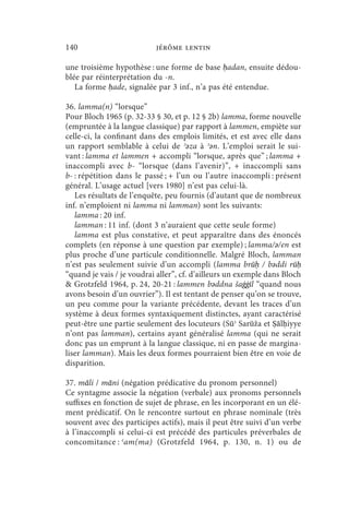 140                        jérôme lentin

une troisième hypothèse : une forme de base ḥadan, ensuite dédou-
blée par réinterprétation du -n.
   La forme ḥade, signalée par 3 inf., n’a pas été entendue.

36. lamma(n) “lorsque”
Pour Bloch 1965 (p. 32-33 § 30, et p. 12 § 2b) lamma, forme nouvelle
(empruntée à la langue classique) par rapport à lammen, empiète sur
celle-ci, la confinant dans des emplois limités, et est avec elle dans
un rapport semblable à celui de ʾǝza à ʾǝn. L’emploi serait le sui-
vant : lamma et lammen + accompli “lorsque, après que” ; lamma +
inaccompli avec b- “lorsque (dans l’avenir)”, + inaccompli sans
b- : répétition dans le passé ; + l’un ou l’autre inaccompli : présent
général. L’usage actuel [vers 1980] n’est pas celui-là.
   Les résultats de l’enquête, peu fournis (d’autant que de nombreux
inf. n’emploient ni lamma ni lamman) sont les suivants:
   lamma : 20 inf.
   lamman : 11 inf. (dont 3 n’auraient que cette seule forme)
   lamma est plus constative, et peut apparaître dans des énoncés
complets (en réponse à une question par exemple) ; lamma/ǝ/en est
plus proche d’une particule conditionnelle. Malgré Bloch, lamman
n’est pas seulement suivie d’un accompli (lamma brūḥ / bǝddi rūḥ
“quand je vais / je voudrai aller”, cf. d’ailleurs un exemple dans Bloch
 Grotzfeld 1964, p. 24, 20-21 : lammen bǝddna šaġġīl “quand nous
avons besoin d’un ouvrier”). Il est tentant de penser qu’on se trouve,
un peu comme pour la variante précédente, devant les traces d’un
système à deux formes syntaxiquement distinctes, ayant caractérisé
peut-être une partie seulement des locuteurs (Sūʾ Sarūža et Ṣālḥiyye
n’ont pas lamman), certains ayant généralisé lamma (qui ne serait
donc pas un emprunt à la langue classique, ni en passe de margina-
liser lamman). Mais les deux formes pourraient bien être en voie de
disparition.

37. māli / māni (négation prédicative du pronom personnel)
Ce syntagme associe la négation (verbale) aux pronoms personnels
suffixes en fonction de sujet de phrase, en les incorporant en un élé-
ment prédicatif. On le rencontre surtout en phrase nominale (très
souvent avec des participes actifs), mais il peut être suivi d’un verbe
à l’inaccompli si celui-ci est précédé des particules préverbales de
concomitance : ʿ am(ma) (Grotzfeld 1964, p. 130, n. 1) ou de
 