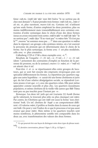 l’arabe de Damas à la fin des années 1970                        141

futur : raḥ etc. (māli laḥ ʾǝṭlaʿ mǝn bēti bukra “Je ne sortirai pas de
chez moi demain”). Il peut prendre trois formes : māl-i/ak etc., mān-i/
ak etc. et, plus rarement, mann-i/ak etc. Certains inf. n’utilisent
qu’une seule forme, d’autres emploient les deux premières, plus ou
moins indifféremment mais vraisemblablement avec certaines con-
traintes d’ordre syntaxique dans le choix d’une des deux formes
(nous en avons rencontré trois sortes : māl/ni ṭāleʿ vs māli laḥ ʾǝṭlaʿ “Je
ne sortirai pas” ; mālo žāye “Il ne vient pas” vs māno hōn “Il n’est pas
là”41 ; manna “ne sommes-nous pas … ?” dans une question vs mālna
dans la réponse) ; un groupe a des systèmes mixtes, où c’est souvent
la personne du pronom qui est déterminante dans le choix de la
forme. Sur le plan syntaxique, la forme avec -l- est plus modalisée,
celle avec -n- plus constative.
   Callenberg 1729 et 1740 a deux exemples avec -n-42.
   Résultats de l’enquête : -l- : 21 inf. ; -n- : 9 inf. ; -l- / -n- : 11 inf.
(dont 7 présentent des contraintes d’emploi en fonction de la per-
sonne du pronom, ou de la syntaxe) ; mann-i ( māni, et  *māl-ni)
est attesté chez 6 inf.
   Peut-être -l- et -n- se répartissaient-elles entre groupes de locu-
teurs, qui se sont fait ensuite des emprunts réciproques puis ont
spécialisé différemment les formes. La répartition par quartiers sug-
gère une autre hypothèse : -n- aurait été une forme chrétienne et juive
qui, du fait d’une relative déségrégation sociale, se répandrait (cer-
tains jeunes n’ont que -n-), avec des quartiers relais. Elle peut même
apparaître comme nouvelle et plus chic. Les quartiers musulmans
populaires, et même chrétiens de la vieille ville autres que Bāb Tūma
sont peu ou pas touchés pour l’instant par -n-.
   Remarque. Les deux inf. juifs qui ont (variante 21) honīk (forme
qu’ils valorisent, la trouvant plus jolie ou plus classique) ont māni.
Par contre, les Chrétiens qui ont māli ont aussi la forme ‘non chré-
tienne’ hnīk. Un inf. chrétien de ʾAṣṣāʿ a un comportement diffé-
rent : s’il valorise māni, il préfère se fondre dans la masse de ceux qui
ont hnīk. On peut y voir l’indice de ce que le processus n’est pas aussi
avancé que pour māni. Mais même si les quartiers touchés sont
moins nombreux, le phénomène semble très comparable dans les
deux cas, avec transformation des valeurs des deux formes.

   41
        Ce qui pourrait être une façon de distinguer entre deux types de phrase nomi-
nale.
   42
        II, dernière conversation, phrase 5 ligne 3 ; III, p. A2 ligne 1.
 