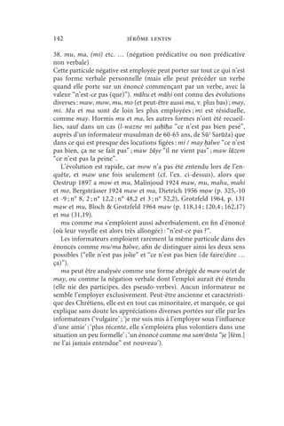 142                         jérôme lentin

38. mu, ma, (mi) etc. … (négation prédicative ou non prédicative
non verbale)
Cette particule négative est employée peut porter sur tout ce qui n’est
pas forme verbale personnelle (mais elle peut précéder un verbe
quand elle porte sur un énoncé commençant par un verbe, avec la
valeur “n’est-ce pas (que)”). māhu et māhi ont connu des évolutions
diverses : maw, mow, mu, mo (et peut-être aussi ma, v. plus bas) ; may,
mi. Mu et ma sont de loin les plus employées ; mi est résiduelle,
comme may. Hormis mu et ma, les autres formes n’ont été recueil-
lies, sauf dans un cas (l-wazne mi ṣaḥīḥa “ce n’est pas bien pesé”,
auprès d’un informateur musulman de 60-65 ans, de Sūʾ Sarūža) que
dans ce qui est presque des locutions figées : mi / may ḥǝlwe “ce n’est
pas bien, ça ne se fait pas” ; maw žāye “il ne vient pas” ; maw lāzem
“ce n’est pas la peine”.
   L’évolution est rapide, car mow n’a pas été entendu lors de l’en-
quête, et maw une fois seulement (cf. l’ex. ci-dessus), alors que
Oestrup 1897 a mow et mu, Malinjoud 1924 maw, mu, mahu, mahi
et mo, Bergsträsser 1924 maw et ma, Dietrich 1956 mọw (p. 325,-10
et -9 ; n° 8, 2 ; n° 12,2 ; n° 48,2 et 3 ; n° 52,2), Grotzfeld 1964, p. 131
maw et mu, Bloch  Grotzfeld 1964 maw (p. 118,14 ; 120,4 ; 162,17)
et ma (31,19).
   mu comme ma s’emploient aussi adverbialement, en fin d’énoncé
(où leur voyelle est alors très allongée) : “n’est-ce pas ?”.
   Les informateurs emploient rarement la même particule dans des
énoncés comme mu/ma ḥǝlwe, afin de distinguer ainsi les deux sens
possibles (“elle n’est pas jolie” et “ce n’est pas bien (de faire/dire …
ça)”).
   ma peut être analysée comme une forme abrégée de maw ou/et de
may, ou comme la négation verbale dont l’emploi aurait été étendu
(elle nie des participes, des pseudo-verbes). Aucun informateur ne
semble l’employer exclusivement. Peut-être ancienne et caractéristi-
que des Chrétiens, elle est en tout cas minoritaire, et marquée, ce qui
explique sans doute les appréciations diverses portées sur elle par les
informateurs (‘vulgaire’ ; ‘je me suis mis à l’employer sous l’influence
d’une amie’ ; ‘plus récente, elle s’emploiera plus volontiers dans une
situation un peu formelle’ ; ‘un énoncé comme ma samʿānta “je [fém.]
ne l’ai jamais entendue” est nouveau’).
 