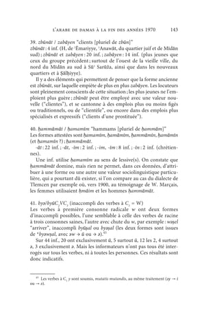 l’arabe de Damas à la fin des années 1970                       143

39. zbūnāt / zabāyen “clients [pluriel de zbūn]”
zbūnāt : 4 inf. (H, de ʾĒmariyye, ʾAnawāt, du quartier juif et de Mīdān
sud) ; zbūnāt et zabāyen : 20 inf. ; zabāyen : 14 inf. (plus jeunes que
ceux du groupe précédent ; surtout de l’ouest de la vieille ville, du
nord du Mīdān au sud à Sūʾ Sarūža, ainsi que dans les nouveaux
quartiers et à Ṣālḥiyye).
   Il y a des éléments qui permettent de penser que la forme ancienne
est zbūnāt, sur laquelle empiète de plus en plus zabāyen. Les locuteurs
sont pleinement conscients de cette situation ; les plus jeunes ne l’em-
ploient plus guère ; zbūnāt peut être employé avec une valeur nou-
velle (“clientes”), et se cantonne à des emplois plus ou moins figés
ou traditionnels, ou de “clientèle”, ou encore dans des emplois plus
spécialisés et expressifs (“clients d’une prostituée”).

40. ḥammāmāt / ḥamamīm “hammams [pluriel de ḥammām]”
Les formes attestées sont ḥamamīm, ḥamāmīm, ḥammāmīn, ḥamāmīn
(et ḥamamīn ?) ; ḥammāmāt.
   -āt : 22 inf. ; -āt, -īm : 2 inf. ; -im, -īm : 8 inf. ; -īn : 2 inf. (chrétien-
nes).
   Une inf. utilise ḥamamīm au sens de lessive(s). On constate que
ḥammāmāt domine, mais rien ne permet, dans ces données, d’attri-
buer à une forme ou une autre une valeur sociolinguistique particu-
lière, qui a pourtant dû exister, si l’on compare au cas du dialecte de
Tlemcen par exemple où, vers 1900, au témoignage de W. Marçais,
les femmes utilisaient ḥmāim et les hommes ḥammāmāt.

41. byǝ/byūC2VC3 (inaccompli des verbes à C1 = W)
Les verbes à première consonne radicale w ont deux formes
d’inaccompli possibles, l’une semblable à celle des verbes de racine
à trois consonnes saines, l’autre avec chute du w, par exemple : wǝṣel
“arriver”, inaccompli byūṣal ou byǝṣal (les deux formes sont issues
de *byǝwṣal, avec ǝw → ū ou → ǝ).43
   Sur 44 inf., 20 ont exclusivement ū, 5 surtout ū, 12 les 2, 4 surtout
ǝ, 3 exclusivement ǝ. Mais les informateurs n’ont pas tous été inter-
rogés sur tous les verbes, ni à toutes les personnes. Ces résultats sont
donc indicatifs.


   43
        Les verbes à C1 y sont soumis, mutatis mutandis, au même traitement (ǝy → ī
ou → ǝ).
 