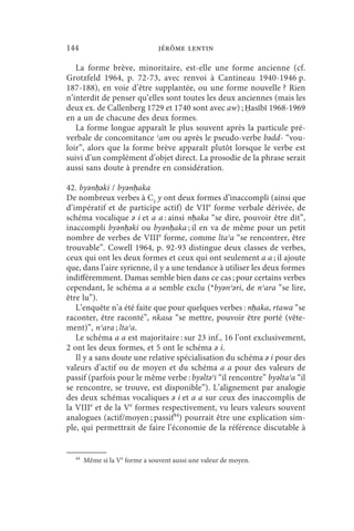144                             jérôme lentin

   La forme brève, minoritaire, est-elle une forme ancienne (cf.
Grotzfeld 1964, p. 72-73, avec renvoi à Cantineau 1940-1946 p.
187-188), en voie d’être supplantée, ou une forme nouvelle ? Rien
n’interdit de penser qu’elles sont toutes les deux anciennes (mais les
deux ex. de Callenberg 1729 et 1740 sont avec aw) ; Ḥasībī 1968-1969
en a un de chacune des deux formes.
   La forme longue apparaît le plus souvent après la particule pré-
verbale de concomitance ʿam ou après le pseudo-verbe bǝdd- “vou-
loir”, alors que la forme brève apparaît plutôt lorsque le verbe est
suivi d’un complément d’objet direct. La prosodie de la phrase serait
aussi sans doute à prendre en considération.

42. byǝnḥǝki / byǝnḥaka
De nombreux verbes à C3 y ont deux formes d’inaccompli (ainsi que
d’impératif et de participe actif) de VIIe forme verbale dérivée, de
schéma vocalique ǝ i et a a : ainsi nḥaka “se dire, pouvoir être dit”,
inaccompli byǝnḥǝki ou byǝnḥaka ; il en va de même pour un petit
nombre de verbes de VIIIe forme, comme ltaʾa “se rencontrer, être
trouvable”. Cowell 1964, p. 92-93 distingue deux classes de verbes,
ceux qui ont les deux formes et ceux qui ont seulement a a ; il ajoute
que, dans l’aire syrienne, il y a une tendance à utiliser les deux formes
indifféremment. Damas semble bien dans ce cas ; pour certains verbes
cependant, le schéma a a semble exclu (*byǝnʾǝri, de nʾara “se lire,
être lu”).
   L’enquête n’a été faite que pour quelques verbes : nḥaka, rtawa “se
raconter, être raconté”, nkasa “se mettre, pouvoir être porté (vête-
ment)”, nʾara ; ltaʾa.
   Le schéma a a est majoritaire : sur 23 inf., 16 l’ont exclusivement,
2 ont les deux formes, et 5 ont le schéma ǝ i.
   Il y a sans doute une relative spécialisation du schéma ǝ i pour des
valeurs d’actif ou de moyen et du schéma a a pour des valeurs de
passif (parfois pour le même verbe : byǝltǝʾi “il rencontre” byǝltaʾa “il
se rencontre, se trouve, est disponible”). L’alignement par analogie
des deux schémas vocaliques ǝ i et a a sur ceux des inaccomplis de
la VIIIe et de la Ve formes respectivement, vu leurs valeurs souvent
analogues (actif/moyen ; passif44) pourrait être une explication sim-
ple, qui permettrait de faire l’économie de la référence discutable à


  44
       Même si la Ve forme a souvent aussi une valeur de moyen.
 