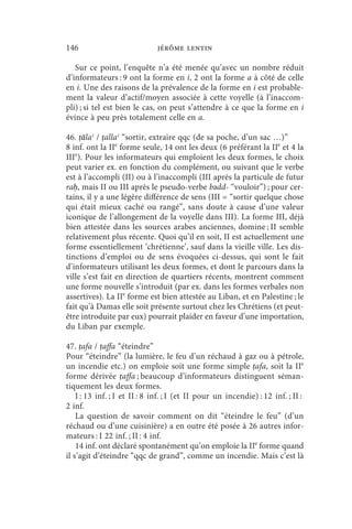 146                           jérôme lentin

   Sur ce point, l’enquête n’a été menée qu’avec un nombre réduit
d’informateurs : 9 ont la forme en i, 2 ont la forme a à côté de celle
en i. Une des raisons de la prévalence de la forme en i est probable-
ment la valeur d’actif/moyen associée à cette voyelle (à l’inaccom-
pli) ; si tel est bien le cas, on peut s’attendre à ce que la forme en i
évince à peu près totalement celle en a.

46. ṭālaʿ / ṭallaʿ “sortir, extraire qqc (de sa poche, d’un sac …)”
8 inf. ont la IIe forme seule, 14 ont les deux (6 préférant la IIe et 4 la
IIIe). Pour les informateurs qui emploient les deux formes, le choix
peut varier ex. en fonction du complément, ou suivant que le verbe
est à l’accompli (II) ou à l’inaccompli (III après la particule de futur
raḥ, mais II ou III après le pseudo-verbe bǝdd- “vouloir”) ; pour cer-
tains, il y a une légère différence de sens (III = “sortir quelque chose
qui était mieux caché ou rangé”, sans doute à cause d’une valeur
iconique de l’allongement de la voyelle dans III). La forme III, déjà
bien attestée dans les sources arabes anciennes, domine ; II semble
relativement plus récente. Quoi qu’il en soit, II est actuellement une
forme essentiellement ‘chrétienne’, sauf dans la vieille ville. Les dis-
tinctions d’emploi ou de sens évoquées ci-dessus, qui sont le fait
d’informateurs utilisant les deux formes, et dont le parcours dans la
ville s’est fait en direction de quartiers récents, montrent comment
une forme nouvelle s’introduit (par ex. dans les formes verbales non
assertives). La IIe forme est bien attestée au Liban, et en Palestine ; le
fait qu’à Damas elle soit présente surtout chez les Chrétiens (et peut-
être introduite par eux) pourrait plaider en faveur d’une importation,
du Liban par exemple.

47. ṭafa / ṭaffa “éteindre”
Pour “éteindre” (la lumière, le feu d’un réchaud à gaz ou à pétrole,
un incendie etc.) on emploie soit une forme simple ṭafa, soit la IIe
forme dérivée ṭaffa ; beaucoup d’informateurs distinguent séman-
tiquement les deux formes.
    I : 13 inf. ; I et II : 8 inf. ; I (et II pour un incendie) : 12 inf. ; II :
2 inf.
    La question de savoir comment on dit “éteindre le feu” (d’un
réchaud ou d’une cuisinière) a en outre été posée à 26 autres infor-
mateurs : I 22 inf. ; II : 4 inf.
    14 inf. ont déclaré spontanément qu’on emploie la IIe forme quand
il s’agit d’éteindre “qqc de grand”, comme un incendie. Mais c’est là
 