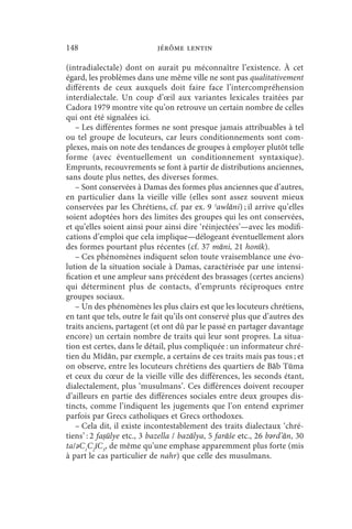 148                         jérôme lentin

(intradialectale) dont on aurait pu méconnaître l’existence. À cet
égard, les problèmes dans une même ville ne sont pas qualitativement
différents de ceux auxquels doit faire face l’intercompréhension
interdialectale. Un coup d’œil aux variantes lexicales traitées par
Cadora 1979 montre vite qu’on retrouve un certain nombre de celles
qui ont été signalées ici.
   – Les différentes formes ne sont presque jamais attribuables à tel
ou tel groupe de locuteurs, car leurs conditionnements sont com-
plexes, mais on note des tendances de groupes à employer plutôt telle
forme (avec éventuellement un conditionnement syntaxique).
Emprunts, recouvrements se font à partir de distributions anciennes,
sans doute plus nettes, des diverses formes.
   – Sont conservées à Damas des formes plus anciennes que d’autres,
en particulier dans la vieille ville (elles sont assez souvent mieux
conservées par les Chrétiens, cf. par ex. 9 ʾawlāni) ; il arrive qu’elles
soient adoptées hors des limites des groupes qui les ont conservées,
et qu’elles soient ainsi pour ainsi dire ‘réinjectées’—avec les modifi-
cations d’emploi que cela implique—délogeant éventuellement alors
des formes pourtant plus récentes (cf. 37 māni, 21 honīk).
   – Ces phénomènes indiquent selon toute vraisemblance une évo-
lution de la situation sociale à Damas, caractérisée par une intensi-
fication et une ampleur sans précédent des brassages (certes anciens)
qui déterminent plus de contacts, d’emprunts réciproques entre
groupes sociaux.
   – Un des phénomènes les plus clairs est que les locuteurs chrétiens,
en tant que tels, outre le fait qu’ils ont conservé plus que d’autres des
traits anciens, partagent (et ont dû par le passé en partager davantage
encore) un certain nombre de traits qui leur sont propres. La situa-
tion est certes, dans le détail, plus compliquée : un informateur chré-
tien du Mīdān, par exemple, a certains de ces traits mais pas tous ; et
on observe, entre les locuteurs chrétiens des quartiers de Bāb Tūma
et ceux du cœur de la vieille ville des différences, les seconds étant,
dialectalement, plus ‘musulmans’. Ces différences doivent recouper
d’ailleurs en partie des différences sociales entre deux groupes dis-
tincts, comme l’indiquent les jugements que l’on entend exprimer
parfois par Grecs catholiques et Grecs orthodoxes.
   – Cela dit, il existe incontestablement des traits dialectaux ‘chré-
tiens’ : 2 faṣūlye etc., 3 bazella / bazālya, 5 farāše etc., 26 bǝrd’ān, 30
ta/ǝC1C2īC3, de même qu’une emphase apparemment plus forte (mis
à part le cas particulier de nahr) que celle des musulmans.
 