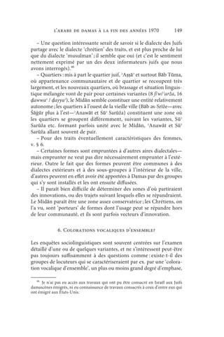 l’arabe de Damas à la fin des années 1970                         149

   – Une question intéressante serait de savoir si le dialecte des Juifs
partage avec le dialecte ‘chrétien’ des traits, et est plus proche de lui
que du dialecte ‘musulman’ ; il semble que oui (et c’est le sentiment
nettement exprimé par un des deux informateurs juifs que nous
avons interrogés).46
   – Quartiers : mis à part le quartier juif, ʾAṣṣāʾ et surtout Bāb Tūma,
où appartenance communautaire et de quartier se recoupent très
largement, et les nouveaux quartiers, où brassage et situation linguis-
tique mélangée vont de pair pour certaines variantes (8 f/w/ʾarža, 16
ḍawwaʿ / ḍayyaʿ), le Mīdān semble constituer une entité relativement
autonome ; les quartiers à l’ouest de la vieille ville (Bāb ǝs-Srīže—avec
Šāġūr plus à l’est—ʾAnawāt et Sūʾ Sarūža) constituent une zone où
les quartiers se groupent différemment, suivant les variantes, S ūʾ
Sarūža etc. formant parfois unité avec le Mīdān, ʾAnawāt et Sūʾ
Sarūža allant souvent de pair.
   – Pour des traits éventuellement caractéristiques des femmes,
v. § 6.
   – Certaines formes sont empruntées à d’autres aires dialectales—
mais emprunter ne veut pas dire nécessairement emprunter à l’exté-
rieur. Outre le fait que des formes peuvent être communes à des
dialectes extérieurs et à des sous-groupes à l’intérieur de la ville,
d’autres peuvent en effet avoir été apportées à Damas par des groupes
qui s’y sont installés et les ont ensuite diffusées.
   – Il paraît bien difficile de déterminer des zones d’où partiraient
des innovations, ou des trajets suivant lesquels elles se répandraient.
Le Mīdān paraît être une zone assez conservatrice ; les Chrétiens, on
l’a vu, sont ‘porteurs’ de formes dont l’usage peut se répandre hors
de leur communauté, et ils sont parfois vecteurs d’innovation.

              6. Colorations vocaliques d’ensemble?

Les enquêtes sociolinguistiques sont souvent centrées sur l’examen
détaillé d’une ou de quelques variantes, et ne s’intéressent peut-être
pas toujours suffisamment à des questions comme : existe-t-il des
groupes de locuteurs qui se caractériseraient par ex. par une ‘colora-
tion vocalique d’ensemble’, un plus ou moins grand degré d’emphase,

   46
      Je n’ai pas eu accès aux travaux qui ont pu être consacré en Israël aux Juifs
damascènes émigrés, ni eu connaissance de travaux consacrés à ceux d’entre eux qui
ont émigré aux États-Unis.
 