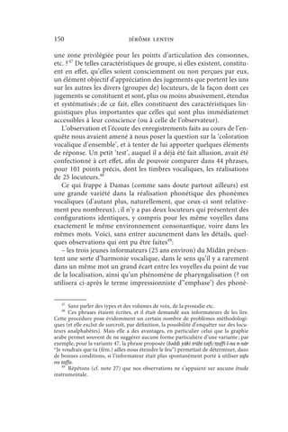 150                               jérôme lentin

une zone privilégiée pour les points d’articulation des consonnes,
etc. ? 47 De telles caractéristiques de groupe, si elles existent, constitu-
ent en effet, qu’elles soient consciemment ou non perçues par eux,
un élément objectif d’appréciation des jugements que portent les uns
sur les autres les divers (groupes de) locuteurs, de la façon dont ces
jugements se constituent et sont, plus ou moins abusivement, étendus
et systématisés ; de ce fait, elles constituent des caractéristiques lin-
guistiques plus importantes que celles qui sont plus immédiatemet
accessibles à leur conscience (ou à celle de l’observateur).
   L’observation et l’écoute des enregistrements faits au cours de l’en-
quête nous avaient amené à nous poser la question sur la ‘coloration
vocalique d’ensemble’, et à tenter de lui apporter quelques éléments
de réponse. Un petit ‘test’, auquel il a déjà été fait allusion, avait été
confectionné à cet effet, afin de pouvoir comparer dans 44 phrases,
pour 101 points précis, dont les timbres vocaliques, les réalisations
de 25 locuteurs.48
   Ce qui frappe à Damas (comme sans doute partout ailleurs) est
une grande variété dans la réalisation phonétique des phonèmes
vocaliques (d’autant plus, naturellement, que ceux-ci sont relative-
ment peu nombreux). ; il n’y a pas deux locuteurs qui présentent des
configurations identiques, y compris pour les même voyelles dans
exactement le même environnement consonantique, voire dans les
mêmes mots. Voici, sans entrer aucunement dans les détails, quel-
ques observations qui ont pu être faites49:
   – les trois jeunes informateurs (25 ans environ) du Mīdān présen-
tent une sorte d’harmonie vocalique, dans le sens qu’il y a rarement
dans un même mot un grand écart entre les voyelles du point de vue
de la localisation, ainsi qu’un phénomène de pharyngalisation (? on
utilisera ci-après le terme impressionniste d’‘emphase’) des phonè-

   47
       Sans parler des types et des volumes de voix, de la prosodie etc.
   48
       Ces phrases étaient écrites, et il était demandé aux informateurs de les lire.
Cette procédure pose évidemment un certain nombre de problèmes méthodologi-
ques (et elle exclut de surcroît, par définition, la possibilité d’enquêter sur des locu-
teurs analphabètes). Mais elle a des avantages, en particulier celui que la graphie
arabe permet souvent de ne suggérer aucune forme particulière d’une variante ; par
exemple, pour la variante 47, la phrase proposée (bǝddi yāki trūḥi tǝṭfi/tṭaffī-l-na n-nār
“Je voudrais que tu (fém.) ailles nous éteindre le feu”) permettait de déterminer, dans
de bonnes conditions, si l’informateur était plus spontanément porté à utiliser ṭafa
ou ṭaffa.
    49
       Répétons (cf. note 27) que nos observations ne s’appuient sur aucune étude
instrumentale.
 