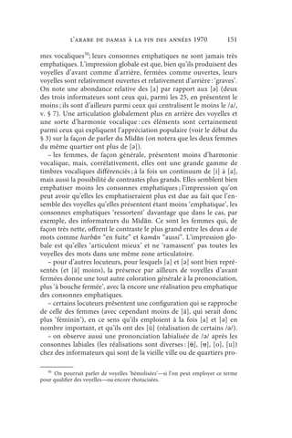 l’arabe de Damas à la fin des années 1970                     151

mes vocaliques50; leurs consonnes emphatiques ne sont jamais très
emphatiques. L’impression globale est que, bien qu’ils produisent des
voyelles d’avant comme d’arrière, fermées comme ouvertes, leurs
voyelles sont relativement ouvertes et relativement d’arrière : ‘graves’.
On note une abondance relative des [a] par rapport aux [ǝ] (deux
des trois informateurs sont ceux qui, parmi les 25, en présentent le
moins ; ils sont d’ailleurs parmi ceux qui centralisent le moins le /a/,
v. § 7). Une articulation globalement plus en arrière des voyelles et
une sorte d’harmonie vocalique : ces éléments sont certainement
parmi ceux qui expliquent l’appréciation populaire (voir le début du
§ 3) sur la façon de parler du Mīdān (on notera que les deux femmes
du même quartier ont plus de [ǝ]).
   – les femmes, de façon générale, présentent moins d’harmonie
vocalique, mais, corrélativement, elles ont une grande gamme de
timbres vocaliques différenciés ; à la fois un continuum de [i] à [a],
mais aussi la possibilité de contrastes plus grands. Elles semblent bien
emphatiser moins les consonnes emphatiques ; l’impression qu’on
peut avoir qu’elles les emphatiseraient plus est due au fait que l’en-
semble des voyelles qu’elles présentent étant moins ‘emphatique’, les
consonnes emphatiques ‘ressortent’ davantage que dans le cas, par
exemple, des informateurs du Mīdān. Ce sont les femmes qui, de
façon très nette, offrent le contraste le plus grand entre les deux a de
mots comme harbān “en fuite” et kamān “aussi”. L’impression glo-
bale est qu’elles ‘articulent mieux’ et ne ‘ramassent’ pas toutes les
voyelles des mots dans une même zone articulatoire.
   – pour d’autres locuteurs, pour lesquels [a] et [ǝ] sont bien repré-
sentés (et [ä] moins), la présence par ailleurs de voyelles d’avant
fermées donne une tout autre coloration générale à la prononciation,
plus ‘à bouche fermée’, avec là encore une réalisation peu emphatique
des consonnes emphatiques.
   – certains locuteurs présentent une configuration qui se rapproche
de celle des femmes (avec cependant moins de [ä], qui serait donc
plus ‘féminin’), en ce sens qu’ils emploient à la fois [a] et [ ǝ] en
nombre important, et qu’ils ont des [ü] (réalisation de certains /ǝ/).
   – on observe aussi une prononciation labialisée de /ǝ/ après les
consonnes labiales (les réalisations sont diverses : [ü], [u], [o], [u])
chez des informateurs qui sont de la vieille ville ou de quartiers pro-

   50
     On pourrait parler de voyelles ‘bémolisées’—si l’on peut employer ce terme
pour qualifier des voyelles—ou encore rhotacisées.
 