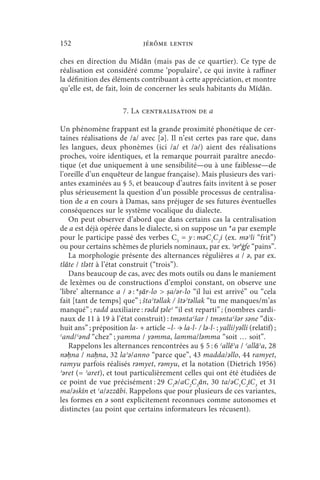 152                            jérôme lentin

ches en direction du Mīdān (mais pas de ce quartier). Ce type de
réalisation est considéré comme ‘populaire’, ce qui invite à raffiner
la définition des éléments contribuant à cette appréciation, et montre
qu’elle est, de fait, loin de concerner les seuls habitants du Mīdān.

                        7. La centralisation de a

Un phénomène frappant est la grande proximité phonétique de cer-
taines réalisations de /a/ avec [ǝ]. Il n’est certes pas rare que, dans
les langues, deux phonèmes (ici /a/ et /ǝ/) aient des réalisations
proches, voire identiques, et la remarque pourrait paraître anecdo-
tique (et due uniquement à une sensibilité—ou à une faiblesse—de
l’oreille d’un enquêteur de langue française). Mais plusieurs des vari-
antes examinées au § 5, et beaucoup d’autres faits invitent à se poser
plus sérieusement la question d’un possible processus de centralisa-
tion de a en cours à Damas, sans préjuger de ses futures éventuelles
conséquences sur le système vocalique du dialecte.
    On peut observer d’abord que dans certains cas la centralisation
de a est déjà opérée dans le dialecte, si on suppose un *a par exemple
pour le participe passé des verbes C3 = y : mǝC1C2i (ex. mǝʾli “frit”)
ou pour certains schèmes de pluriels nominaux, par ex. ʾǝrǝġfe “pains”.
    La morphologie présente des alternances régulières a / ǝ, par ex.
tlāte / tlǝtt à l’état construit (“trois”).
    Dans beaucoup de cas, avec des mots outils ou dans le maniement
de lexèmes ou de constructions d’emploi constant, on observe une
‘libre’ alternance a / ǝ : *ṣār-lo  ṣa/ǝr-lo “il lui est arrivé” ou “cela
fait [tant de temps] que” ; štaʾtǝllak / štǝʾtǝllak “tu me manques/m’as
manqué” ; radd auxiliaire : rǝdd ṭǝleʿ “il est reparti” ; (nombres cardi-
naux de 11 à 19 à l’état construit) : tmǝntaʿšar / tmǝntaʿšǝr sǝne “dix-
huit ans” ; préposition la- + article –l- → la-l- / lǝ-l- ; yalli/yǝlli (relatif) ;
ʿand/ʿǝnd “chez” ; yamma / yǝmma, lamma/lǝmma “soit … soit”.
    Rappelons les alternances rencontrées au § 5 : 6 ʿallēʾa / ʿallāʾa, 28
nǝḥna / naḥna, 32 laʾǝ/anno “parce que”, 43 madda/ǝllo, 44 ramyet,
ramyu parfois réalisés rǝmyet, rǝmyu, et la notation (Dietrich 1956)
ʾǝret (= ʾaret), et tout particulièrement celles qui ont été étudiées de
ce point de vue précisément : 29 C1ǝ/aC2C3ān, 30 ta/ǝC1C2īC3 et 31
ma/ǝskīn et ʿa/ǝzzābi. Rappelons que pour plusieurs de ces variantes,
les formes en ǝ sont explicitement reconnues comme autonomes et
distinctes (au point que certains informateurs les récusent).
 