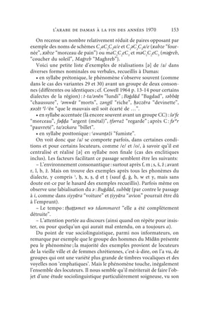 l’arabe de Damas à la fin des années 1970                 153
   On recense un nombre relativement réduit de paires opposant par
exemple des noms de schèmes C1aC2C3a/e et C1ǝC2C3a/e (xabze “four-
née”, xǝbze “morceau de pain”) ou maC1C2eC3 et mǝC1C2eC3 (mǝġreb,
“coucher du soleil”, Maġreb “Maghreb”).
   Voici une petite liste d’exemples de réalisations [ǝ] de /a/ dans
diverses formes nominales ou verbales, recueillis à Damas:
   • en syllabe prétonique, le phénomène s’observe souvent (comme
dans le cas des variantes 29 et 30) avant un groupe de deux conson-
nes (différentes ou identiques ; cf. Cowell 1964 p. 13-14 pour certains
dialectes de la région) : t-ta/ǝnēn “lundi” ; Bǝġdād “Bagdad”, sǝbbāṭ
“chaussure”, ʾǝmwāt “morts”, zǝngīl “riche”, ḥǝzzēra “devinette”,
xǝzēt ǝl-ʿēn “que le mauvais œil soit écarté de …”.
   • en syllabe accentuée (là encore souvent avant un groupe CC) : šǝʾfe
“morceau”, fǝḍḍa “argent (métal)”, tfǝrraž “regarde” ; après C : fǝʾǝr
“pauvreté”, ta/ǝzkara “billet”.
   • en syllabe posttonique : ʿawanṭǝži “fumiste”.
   On voit donc que /a/ se comporte parfois, dans certaines condi-
tions et pour certains locuteurs, comme /e/ et /o/, à savoir qu’il est
centralisé et réalisé [ǝ] en syllabe non finale (cas des enclitiques
inclus). Les facteurs facilitant ce passage semblent être les suivants:
   – L’environnement consonantique : surtout après f, m ; s, š, ž ; avant
r, l, b, ž. Mais on trouve des exemples après tous les phonèmes du
dialecte, y compris ʾ, ḥ, x, ṣ, ḍ et ṭ (sauf ḏ, ġ, h, w et y, mais sans
doute est-ce par le hasard des exemples recueillis). Parfois même on
observe une labialisation du ǝ : Buġdād, subbāṭ (par contre le passage
à i, comme dans siyyāra “voiture” et ṭiyyāra “avion” pourrait être dû
à l’emprunt).
   – Le tempo : tḥaṭṭǝmet wǝ tdammaret “elle a été complètement
détruite”.
   – L’attention portée au discours (ainsi quand on répète pour insis-
ter, ou pour quelqu’un qui aurait mal entendu, on a toujours a).
   Du point de vue sociolinguistique, parmi nos informateurs, on
remarque par exemple que le groupe des hommes du Mīdān présente
peu le phénomène ; la majorité des exemples provient de locuteurs
de la vieille ville et de femmes chrétiennes, c’est-à-dire, on l’a vu, de
groupes qui ont une variété plus grande de timbres vocaliques et des
voyelles non ‘emphatiques’. Mais le phénomène touche, inégalement
l’ensemble des locuteurs. Il nous semble qu’il mériterait de faire l’ob-
jet d’une étude sociolinguistique particulièrement soigneuse, vu son
 