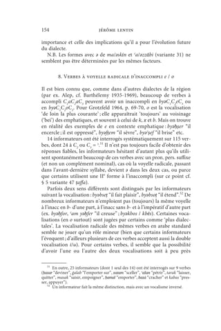 154                               jérôme lentin

importance et celle des implications qu’il a pour l’évolution future
du dialecte.
  N.B. Les formes avec ǝ de ma/ǝskīn et ʿa/ǝzzābi (variante 31) ne
semblent pas être déterminées par les mêmes facteurs.

          8. Verbes à voyelle radicale d’inaccompli e / o

Il est bien connu que, comme dans d’autres dialectes de la région
(par ex. Alep, cf. Barthélemy 1935-1969), beaucoup de verbes à
accompli C1aC2aC3 peuvent avoir un inaccompli en byǝC1C2eC3 ou
en byǝC1C2oC3. Pour Grotzfeld 1964, p. 69-70, o est la vocalisation
‘de loin la plus courante’ ; elle apparaîtrait ‘toujours’ au voisinage
(‘bei’) des emphatiques, et souvent à celui de k, x et b. Mais on trouve
en réalité des exemples de e en contexte emphatique : byǝḥṣer “il
encercle ; il est oppressé”, byǝfṭem “il sèvre”, byǝʾṣef “il brise” etc.
    14 informateurs ont été interrogés systématiquement sur 115 ver-
bes, dont 24 à C2 ou C3 = ʾ.51 Il n’est pas toujours facile d’obtenir des
réponses fiables, les informateurs hésitant d’autant plus qu’ils utili-
sent spontanément beaucoup de ces verbes avec un pron. pers. suffixe
(et non un complément nominal), cas où la voyelle radicale, passant
dans l’avant-dernière syllabe, devient ǝ dans les deux cas, ou parce
que certains utilisent une IIe forme à l’inaccompli (sur ce point cf.
§ 5 variante 47 ṭaffa).
    Parfois deux sens différents sont distingués par les informateurs
suivant la vocalisation : byǝbseṭ “il fait plaisir”, byǝbsoṭ “il étend”.52 De
nombreux informateurs n’emploient pas (toujours) la même voyelle
à l’inacc en b- d’une part, à l’inacc sans b- et à l’impératif d’autre part
(ex. byǝḥfor, ʿam yǝḥfer “il creuse” ; byǝkbos / kbēs). Certaines voca-
lisations (en o surtout) sont jugées par certains comme ‘plus dialec-
tales’. La vocalisation radicale des mêmes verbes en arabe standard
semble ne jouer qu’un rôle mineur (bien que certains informateurs
l’évoquent ; d’ailleurs plusieurs de ces verbes acceptent aussi la double
vocalisation i/u). Pour certains verbes, il semble que la possibilité
d’avoir l’une ou l’autre des deux vocalisations soit à peu près

    51
       En outre, 25 informateurs (dont 1 seul des 14) ont été interrogés sur 9 verbes
(ḥazar “deviner”, ġalab “l’emporter sur”, xatam “sceller”, ʿažan “pétrir”, tarak “laisser,
quitter”, masak “saisir, empoigner”, ḥamal “emporter”, bazẚ “cracher” et kabas “pres-
ser, appuyer”).
    52
       Un informateur fait la même distinction, mais avec un vocalisme inversé.
 
