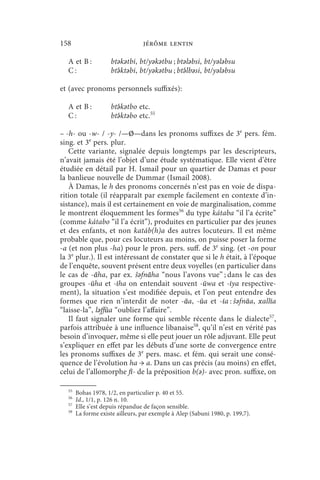 158                              jérôme lentin

  A et B :          btǝkǝtbi, bt/yǝkǝtbu ; btǝlǝbsi, bt/yǝlǝbsu
  C:                btə́ ktǝbi, bt/yǝkǝtbu ; btə́ lbǝsi, bt/yǝlǝbsu

et (avec pronoms personnels suffixés):

  A et B :          btə́ kǝtbo etc.
  C:                btə́ ktǝbo etc.55

– -h- ou -w- / -y- /—Ø—dans les pronoms suffixes de 3e pers. fém.
sing. et 3e pers. plur.
   Cette variante, signalée depuis longtemps par les descripteurs,
n’avait jamais été l’objet d’une étude systématique. Elle vient d’être
étudiée en détail par H. Ismail pour un quartier de Damas et pour
la banlieue nouvelle de Dummar (Ismail 2008).
   À Damas, le h des pronoms concernés n’est pas en voie de dispa-
rition totale (il réapparaît par exemple facilement en contexte d’in-
sistance), mais il est certainement en voie de marginalisation, comme
le montrent éloquemment les formes56 du type kátaba “il l’a écrite”
(comme kátabo “il l’a écrit”), produites en particulier par des jeunes
et des enfants, et non katáb(h)a des autres locuteurs. Il est même
probable que, pour ces locuteurs au moins, on puisse poser la forme
-a (et non plus -ha) pour le pron. pers. suff. de 3e sing. (et -on pour
la 3e plur.). Il est intéressant de constater que si le h était, à l’époque
de l’enquête, souvent présent entre deux voyelles (en particulier dans
le cas de -āha, par ex. šǝfnāha “nous l’avons vue” ; dans le cas des
groupes -ūha et -īha on entendait souvent -ūwa et -īya respective-
ment), la situation s’est modifiée depuis, et l’on peut entendre des
formes que rien n’interdit de noter -āa, -ūa et -īa : šǝfnāa, xallīa
“laisse-la”, lǝffūa “oubliez l’affaire”.
   Il faut signaler une forme qui semble récente dans le dialecte57,
parfois attribuée à une influence libanaise58, qu’il n’est en vérité pas
besoin d’invoquer, même si elle peut jouer un rôle adjuvant. Elle peut
s’expliquer en effet par les débuts d’une sorte de convergence entre
les pronoms suffixes de 3e pers. masc. et fém. qui serait une consé-
quence de l’évolution ha → a. Dans un cas précis (au moins) en effet,
celui de l’allomorphe fī- de la préposition b(ǝ)- avec pron. suffixe, on

  55
       Bohas 1978, 1/2, en particulier p. 40 et 55.
  56
       Id., 1/1, p. 126 n. 10.
  57
       Elle s’est depuis répandue de façon sensible.
  58
       La forme existe ailleurs, par exemple à Alep (Sabuni 1980, p. 199,7).
 