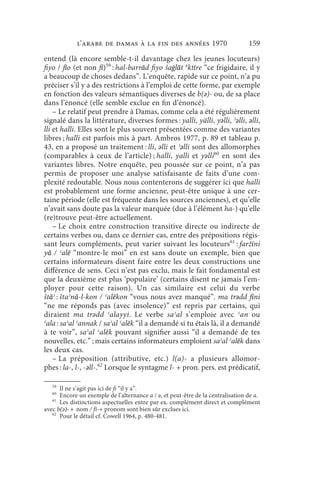 l’arabe de Damas à la fin des années 1970                           159
entend (là encore semble-t-il davantage chez les jeunes locuteurs)
fiyo / fīo (et non fī)59 : hal-barrād fiyo šaġlāt ǝktīre “ce frigidaire, il y
a beaucoup de choses dedans”. L’enquête, rapide sur ce point, n’a pu
préciser s’il y a des restrictions à l’emploi de cette forme, par exemple
en fonction des valeurs sémantiques diverses de b(ǝ)- ou, de sa place
dans l’énoncé (elle semble exclue en fin d’énoncé).
    – Le relatif peut prendre à Damas, comme cela a été régulièrement
signalé dans la littérature, diverses formes : yalli, yälli, yǝlli, ʾǝlli, ǝlli,
lli et halli. Elles sont le plus souvent présentées comme des variantes
libres ; halli est parfois mis à part. Ambros 1977, p. 89 et tableau p.
43, en a proposé un traitement : lli, ǝlli et ʾǝlli sont des allomorphes
(comparables à ceux de l’article) ; halli, yalli et yǝlli60 en sont des
variantes libres. Notre enquête, peu poussée sur ce point, n’a pas
permis de proposer une analyse satisfaisante de faits d’une com-
plexité redoutable. Nous nous contenterons de suggérer ici que halli
est probablement une forme ancienne, peut-être unique à une cer-
taine période (elle est fréquente dans les sources anciennes), et qu’elle
n’avait sans doute pas la valeur marquée (due à l’élément ha-) qu’elle
(re)trouve peut-être actuellement.
    – Le choix entre construction transitive directe ou indirecte de
certains verbes ou, dans ce dernier cas, entre des prépositions régis-
sant leurs compléments, peut varier suivant les locuteurs61 : faržīni
yā / ʿalē “montre-le moi” en est sans doute un exemple, bien que
certains informateurs disent faire entre les deux constructions une
différence de sens. Ceci n’est pas exclu, mais le fait fondamental est
que la deuxième est plus ‘populaire’ (certains disent ne jamais l’em-
ployer pour cette raison). Un cas similaire est celui du verbe
štāʾ : štaʾnā-l-kon / ʿalēkon “vous nous avez manqué”. ma trǝdd fīni
“ne me réponds pas (avec insolence)” est repris par certains, qui
diraient ma trǝdd ʿalayyi. Le verbe saʾal s’emploie avec ʿan ou
ʿala : saʾal ʿannak / saʾal ʿalēk “il a demandé si tu étais là, il a demandé
à te voir”, saʾal ʿalēk pouvant signifier aussi “il a demandé de tes
nouvelles, etc.” ; mais certains informateurs emploient saʾal ʿalēk dans
les deux cas.
    – La préposition (attributive, etc.) l(a)- a plusieurs allomor-
phes : la-, l-, -ǝll-.62 Lorsque le syntagme l- + pron. pers. est prédicatif,

   59
      Il ne s’agit pas ici de fi “il y a”.
   60
      Encore un exemple de l’alternance a / ǝ, et peut-être de la centralisation de a.
   61
      Les distinctions aspectuelles entre par ex. complément direct et complément
avec b(ǝ)-+ nom / fī-+ pronom sont bien sûr exclues ici.
   62
      Pour le détail cf. Cowell 1964, p. 480-481.
 