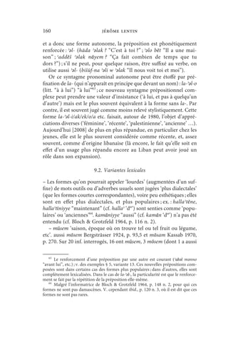 160                              jérôme lentin

et a donc une forme autonome, la préposition est phonétiquement
renforcée : ʾǝl- (hāda ʾǝlak ? “C’est à toi ?” ; ʾǝlo bēt “Il a une mai-
son” ; ʾaddēš ʾǝlak nāyem ? “Ça fait combien de temps que tu
dors ?”) ; s’il ne peut, pour quelque raison, être suffixé au verbe, on
utilise aussi ʾǝl- (bišūf-na ʾǝli w ʾǝlak “Il nous voit toi et moi”).
    Or ce syntagme pronominal autonome peut être étoffé par pré-
fixation de la- (qui n’apparaît en principe que devant un nom) : la-ʾǝl-o
(litt. “à à lui”) “à lui”63 ; ce nouveau syntagme prépositionnel com-
plexe peut prendre une valeur d’insistance (‘à lui, et pas à quelqu’un
d’autre’) mais est le plus souvent équivalent à la forme sans la-. Par
contre, il est souvent jugé comme moins relevé stylistiquement. Cette
forme la-ʾǝl-i/ak/ek/o/a etc. faisait, autour de 1980, l’objet d’appré-
ciations diverses (‘féminine’, ‘récente’, ‘palestinienne’, ‘ancienne’ …).
Aujourd’hui [2008] de plus en plus répandue, en particulier chez les
jeunes, elle est le plus souvent considérée comme récente, et, assez
souvent, comme d’origine libanaise (là encore, le fait qu’elle soit en
effet d’un usage plus répandu encore au Liban peut avoir joué un
rôle dans son expansion).

                             9.2. Variantes lexicales

– Les formes qu’on pourrait appeler ‘lourdes’ (augmentées d’un suf-
fixe) de mots outils ou d’adverbes usuels sont jugées ‘plus dialectales’
(que les formes courtes correspondantes), voire peu esthétiques ; elles
sont en effet plus dialectales, et plus populaires ; ex. : hallaʾtēne,
hallaʾtīniyye “maintenant” (cf. hallaʾ ‘d°’) sont senties comme ‘popu-
laires’ ou ‘anciennes’64. kamāniyye “aussi” (cf. kamān ‘d°’) n’a pas été
entendu (cf. Bloch  Grotzfeld 1964, p. 116 n. 2).
   – mūsem ‘saison, époque où on trouve tel ou tel fruit ou légume,
etc’. aussi mōsem Bergsträsser 1924, p. 93,5 et mōsam Kassab 1970,
p. 270. Sur 20 inf. interrogés, 16 ont mūsem, 3 mōsem (dont 1 a aussi

   63
      Le renforcement d’une préposition par une autre est courant (ʾabǝl mǝnno
“avant lui”, etc.) ; v. des exemples § 5, variante 13. Ces nouvelles prépositions com-
posées sont dans certains cas des formes plus populaires ; dans d’autres, elles sont
complètement lexicalisées. Dans le cas de la-ʾǝl-, la particularité est que le renforce-
ment se fait par la répétition de la préposition elle-même.
   64
      Malgré l’informatrice de Bloch  Grotzfeld 1964, p. 148 n. 2, pour qui ces
formes ne sont pas damascènes. V. cependant ibid., p. 120 n. 3, où il est dit que ces
formes ne sont pas rares.
 