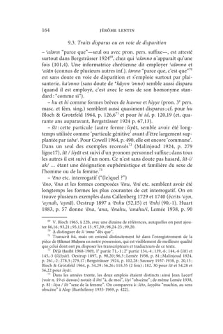 164                               jérôme lentin

               9.3. Traits disparus ou en voie de disparition
– ʿašǝnn “parce que”—seul ou avec pron. pers. suffixe—, est attesté
surtout dans Bergsträsser 192469, chez qui ʿašǝnno n’apparaît qu’une
fois (101,4). Une informatrice chrétienne dit employer ʿašǝnno et
ʿašān (connus de plusieurs autres inf.). šǝnno “parce que, c’est que”70
est sans doute en voie de disparition et s’emploie surtout par plai-
santerie. kaʾǝnno (sans doute de *kāyen ʾǝnno) semble aussi disparu
(quand il est employé, c’est avec le sens de son homonyme stan-
dard : “comme si”).
   – hu et hi comme formes brèves de huwwe et hiyye (pron. 3e pers.
masc. et fém. sing.) semblent aussi quasiment disparus ; cf. pour hu
Bloch  Grotzfeld 1964, p. 126,671 et pour hi id, p. 120,19 (et, qua-
rante ans auparavant, Bergsträsser 1924 p. 67,13).
   – šīt : cette particule (autre forme : šiyāt, semble avoir été long-
temps utilisée comme ‘particule génitive’ avant d’être largement sup-
plantée par tabaʿ. Pour Cowell 1964, p. 490, elle est encore ‘commune’.
Dans un seul des exemples recensés72 (Malinjoud 1924, p. 279
ligne17), šīt / šiyāt est suivi d’un pronom personnel suffixe ; dans tous
les autres il est suivi d’un nom. Ce n’est sans doute pas hasard, šīt-i/
ak/ … étant une désignation euphémistique et familière du sexe de
l’homme ou de la femme.73
   – ʾēno etc. interrogatif (“(le)quel ?”)
ʾēno, ʾēna et les formes composées ʾēnu, ʾēni etc. semblent avoir été
longtemps les formes les plus courantes de cet interrogatif. On en
trouve plusieurs exemples dans Callenberg 1729 et 1740 (écrits ʾayn,
ʾaynah, ʾaynā). Oestrup 1897 a ʾēnhu (52,15) et ʾēnhi (90,-1). Huart
1883, p. 57 donne ʾēna, ʾana, ʾēnahu, ʾanahu/i, Lemée 1938, p. 90

   69
       V. Bloch 1965, § 22b, avec une dizaine de références, auxquelles on peut ajou-
ter 86,16 ; 93,21 ; 95,12 et 13 ; 97,39 ; 98,24-25 ; 99,20.
    70
       À distinguer de ši ʾǝnno “dès que”.
    71
       Transcrit hū, mais on entend distinctement hō dans l’enregistrement de la
pièce de Ḥikmat Muḥsen en notre possession, qui est visiblement de meilleure qualité
que celui dont ont pu disposer les transcripteurs et traducteurs de ce texte.
    72
       Déjà Ḥasībī 1968-1969, 1e partie 71,-1 ; 2e partie 134,-4 ; 139,-6 ; 144,-6 (šīt) et
145,-3 (š(i)yāt). Oestrup 1897, p. 90,20 ; 96,3 ; Lemée 1938, p. 81 ; Malinjoud 1924,
p. 261,-2 ; 278,3 ; 279,17 ; Bergsträsser 1924, p. 102,28 ; Saussey 1937-1938, p. 20,13 ;
Bloch  Grotzfeld 1964, p. 54,29 ; 56,26 ; 118,35 (2 fois) ; 182, 30 pour šīt et 54,28 et
56,22 pour šiyāt.
    73
       Dans les années trente, les deux emplois étaient distincts : ainsi Jean Lecerf
(voir n. 19 ci-dessus) notait-il šīti “à, de moi”, šíyi “obscène” ; de même Lemée 1938,
p. 81 : šiya / šīt “sexe de la femme”. On comparera à : šēto, šayyə́ ta “machin, au sens
obscène” à Alep (Barthélemy 1935-1969, p. 422).
 
