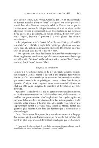 l’arabe de Damas à la fin des années 1970                        165

ʾēno, ʾēni/e et tome 2 p. 93 ʾéyney. Grotzfeld 1964, p. 49-50, rapproche
les formes actuelles (ʾanu et ʾani)74 de ʾaynu/i ou ʾēnu/i passées à
ʾanu/i dans des dialectes auxquels celui de Damas aurait pu les
emprunter, et invoque le fait que ʾanu/i aurait seulement un emploi
adjectival (et non pronominal). Mais les attestations qui viennent
d’être citées, et la possibilité, au moins actuelle, d’employer ʾanu/i
pour “lequel, laquelle ?” portent à y voir plutôt des formes
autochtones.
   – La préposition mšaʾʾīt “à côté de” (cf. Lemée 1938, p. 142 : mšēʾit,
mšaʾit et, ‘rare’ : bšaʾit) est jugée ‘très vieillie’ par plusieurs informa-
teurs, mais elle est en réalité encore employée. D’après un informa-
teur, on entend aussi bšaʾʾīt et bšaʾʾīt-ǝl-mǝn.
   – On signalera pour finir des formes de noms de nombres en passe
d’être supplantées par d’autres, qui alternaient auparavant davantage
avec elles : sātet “sixième” s’efface devant sādes, tmānye “huit” devant
tmāne et ḥdaʿš “onze” devant ʾidaʿš.

                           En guise de conclusion
Comme il a été dit en conclusion du § 5, une réelle diversité linguis-
tique règne à Damas, même si elle est d’une ampleur relativement
limitée ; et c’est une diversité en mouvement. Les paramètres sociaux
que nous avions choisi de privilégier comme critères dans l’analyse
(quartier d’origine, sexe et appartenance communautaire) jouent en
effet un rôle dans l’origine, le maintien et l’évolution de cette
diversité.
   Quartiers : la vieille ville, si elle est certes ouverte aux innovations,
est relativement conservatrice. Le Mīdān l’est aussi, différemment ; on
y relève une prononciation plus ‘emphatique’ des voyelles, qui va de
pair avec l’absence de centralisation de a. Les autres quartiers tradi-
tionnels, extra muros, à l’ouest, sont des quartiers carrefour, qui
s’apparentent tantôt à la vieille ville, tantôt au Mīdān, tantôt aux
quartiers plus récents. C’est dans ces derniers que la situation est le
plus mélangée.
   Sexe : l’impression d’emphase forte que donne souvent le langage
des femmes vient sans doute, comme on l’a vu, du fait qu’elles uti-
lisent un plus large éventail de timbres vocaliques que les hommes.

   74
      ʾanu tend de plus en plus à devenir la forme unique. On entend aussi pour le
pluriel la forme ʾanon, mais elle est considérée comme ‘vieillie’.
 