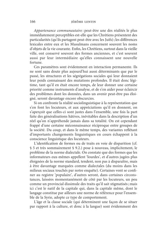 166                          jérôme lentin

   Appartenance communautaire : peut-être une des réalités le plus
immédiatement perceptibles est-elle que les Chrétiens présentent des
particularités (qu’ils partagent peut-être avec les Juifs) ; les différences
lexicales entre eux et les Musulmans concernent souvent les noms
d’objets de la vie courante. Enfin, les Chrétiens, surtout dans la vieille
ville, ont conservé souvent des formes anciennes, et c’est souvent
aussi par leur intermédiaire qu’elles connaissent une nouvelle
fortune.
   Ces paramètres sont évidemment en interaction permanente. Ils
ne sont sans doute plus aujourd’hui aussi déterminants que par le
passé, les structures et les ségrégations sociales qui leur donnaient
leur poids connaissant des mutations profondes. Il était donc légi-
time, tant qu’il en était encore temps, de leur donner une certaine
priorité comme instruments d’analyse, et de s’en aider pour éclaircir
des problèmes dont les données, dans un avenir peut-être pas éloi-
gné, seront davantage encore obscurcies.
   Si on confronte la réalité sociolinguistique à la représentation que
s’en font les locuteurs, et aux appréciations qu’il en donnent, on
s’aperçoit que celles-ci sont justes dans l’ensemble, une fois la part
faite des généralisations hâtives, inévitables dans la description d’un
réel qu’on n’appréhende jamais dans sa totalité. On est cependant
frappé d’une certaine méconnaissance réciproque entre groupes de
la société. Du coup, et dans le même temps, des variantes reflétant
d’importants changements linguistiques en cours échappent à la
conscience linguistique des locuteurs.
   L’identification de formes ou de traits en voie de disparition (cf.
§ 5 et très sommairement § 9.2.) pose à nouveau, implicitement, le
problème de la norme dialectale. On constate que des formes que les
informateurs eux-mêmes appellent ‘lourdes’, et d’autres jugées plus
éloignées de la norme standard, tendent, non pas à disparaître, mais
à être davantage marquées comme dialectales (du moins dans les
milieux sociaux touchés par notre enquête). Certaines vont se confi-
ner au registre ‘populaire’, d’autres seront, dans certaines circons-
tances, laissées momentanément de côté par les locuteurs, un peu
comme un provincial dissimule des traits qu’il sait stigmatisés ; mais
ici c’est le natif de la capitale qui, dans la capitale même, dont le
langage constitue par ailleurs une norme de référence pour l’ensem-
ble de la Syrie, adopte ce type de comportement.
   L’âge et la classe sociale (qui déterminent une façon de se situer
par rapport à la culture, et donc à la langue) sont évidemment des
 