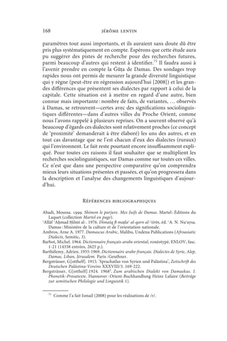 168                                jérôme lentin

paramètres tout aussi importants, et ils auraient sans doute dû être
pris plus systématiquement en compte. Espérons que cette étude aura
pu suggérer des pistes de recherche pour des recherches futures,
parmi beaucoup d’autres qui restent à identifier.75 Il faudra aussi à
l’avenir prendre en compte la Ġūṭa de Damas. Des sondages trop
rapides nous ont permis de mesurer la grande diversité linguistique
qui y règne (peut-être en régression aujourd’hui [2008]) et les gran-
des différences que présentent ses dialectes par rapport à celui de la
capitale. Cette situation est à mettre en regard d’une autre, bien
connue mais importante : nombre de faits, de variantes, … observés
à Damas, se retrouvent—certes avec des significations sociolinguis-
tiques différentes—dans d’autres villes du Proche Orient, comme
nous l’avons rappelé à plusieurs reprises. On a souvent observé qu’à
beaucoup d’égards ces dialectes sont relativement proches (ce concept
de ‘proximité’ demanderait à être élaboré) les uns des autres, et en
tout cas davantage que ne l’est chacun d’eux des dialectes (ruraux)
qui l’environnent. Le fait reste pourtant encore insuffisamment expli-
qué. Pour toutes ces raisons il faut souhaiter que se multiplient les
recherches sociolinguistiques, sur Damas comme sur toutes ces villes.
Ce n’est que dans une perspective comparative qu’on comprendra
mieux leurs situations présentes et passées, et qu’on progressera dans
la description et l’analyse des changements linguistiques d’aujour-
d’hui.

                        Références bibliographiques

Abadi, Moussa. . Shimon le parjure. Mes Juifs de Damas. Martel : Éditions du
   Laquet (collection Martel en page).
ʿAllāf ʾAḥmad Ḥilmī al-. 1976. Dimašq fī maṭlaʿ al-qarn al-ʿišrīn, éd. ʿA. N. Nuʿaysa.
   Damas : Ministère de la culture et de l’orientation nationale.
Ambros, Arne A. 1977. Damascus Arabic, Malibu, Undena Publications (Afroasiatic
   Dialects, Semitic, 3).
Barbot, Michel. 1964. Dictionnaire français-arabe oriental, ronéotypé, ENLOV, fasc.
   1-21 (14338 entrées, 2625 p.).
Barthélemy, Adrien. 1935-1969. Dictionnaire arabe-français. Dialectes de Syrie, Alep,
   Damas, Liban, Jérusalem. Paris : Geuthner.
Bergsträsser, G[otthelf]. 1915. ‘Sprachatlas von Syrien und Palästina’, Zeitschrift des
   Deutschen Palästina-Vereins XXXVIII/3. 169-222.
Bergsträsser, G[otthelf].1924. 19682. Zum arabischen Dialekt von Damaskus. I.
   Phonetik–Prosatexte. Hannover : Orient-Buchhandlung Heinz Lafaire (Beiträge
   zur semitischen Philologie und Linguistik 1).

   75
        Comme l’a fait Ismail (2008) pour les réalisations de /r/.
 
