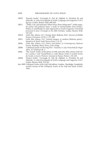 xviii                  bibliography of clive holes

2007b    ‘Kuwaiti Arabic’. Versteegh, K., Eid, M., Elgibali, A., Woidich, M. and
         Zaborski, A. (eds) Encyclopedia of Arabic Language and Linguistics Vol 2:
         Eg-Lan. Leiden, Boston: Brill. 608-620.
2007c    ‘“Hello, I say, and welcome! Where from, these riding men?” Arabic popu-
         lar poetry and political satire: a study in intertextuality from Jordan’.
         Ditters, E. and Motzki, H. (eds) Approaches to Arabic Linguistics: Festschrift
         presented to Kees Versteegh on his 60th birthday. Leiden, Boston: Brill.
         543-563.
2007d    (with Abu Athera, S.S.) ‘George Bush, Bedouin Poet’. Journal of Middle
         Eastern Literatures 10 No 3. 273-289.
2007e    (with Abu Athera, S.S.) ‘Animal imagery in modern Bedouin poetry’.
         Quaderni di Studi Arabi Nuova Serie 2. 41-52.
2008a    (with Abu Athera, S.S.) Poetry and Politics in Contemporary Bedouin
         Society. Reading: Ithaca Press. xviii+353pp.
2008b    ‘A Bedouin poem on the Iraq War’. Toorawa, S. (ed.) Festschrift for Roger
         Allen: Al-‘Arabiyya 40. 3.
2008c    ‘The ‘mixed’ Arabic of the letters of 19th and early 20th century Gulf rul-
         ers’. Lentin, J. and Grand’Henry, J. (eds) Moyen Arabe et variétés mixtes
         de l’arabe à travers l’histoire. Louvain-la-Neuve: Peeters. 193-229.
2008d    ‘Omani Arabic’. Versteegh, K., Eid, M., Elgibali, A., Woidich, M. and
         Zaborski, A. (eds) Encyclopedia of Arabic Language and Linguistics Vol 3.
         Leiden, Boston: Brill. 478-491.
due 2009 Colloquial Arabic of the Gulf, 2nd edition. London: Routledge. Completely
         revised version of the Colloquial Arabic of the Gulf and Saudi Arabia,
         1984.
 