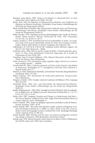 l’arabe de Damas à la fin des années 1970                           169

Bianquis, Anne-Marie. 1980. ‘Damas et la Ghouta’, A. Raymond (éd.), La Syrie
   aujourd’hui. Paris : Éditions du CNRS. 359-384.
Bloch, Ariel. 1965. Die Hypotaxe im Damaszenisch-arabischen, mit Vergleichen zur
   Hypotaxe im Klassisch-arabischen. Wiesbaden : Franz Steiner (Abhandlungen für
   die Kunde des Morgenlandes XXX/4).
Bloch Ariel  Heinz Grotzfeld. 1964. Damaszenisch-arabische Texte, mit Übersetzung,
   Anmerkungen und Glossar. Wiesbaden : Franz Steiner (Abhandlungen für die
   Kunde des Morgenlandes XXXV/2).
Bohas Georges. 1978. ‘Quelques processus phonologiques dans l’arabe de Damas’,
   Études Arabes-Analyses Théories (Université de Paris VIII—Vincennes)
   1/1. 87-128 ; 1/2. 26-64 ; 1/3. 40-75.
Cadora, Frederic J. 1979. Interdialectical lexical Compatibility in Arabic. An analy-
   tical study of the lexical relationships among the major Syro-Lebanese varieties.
   Leiden, Boston : Brill (Studies in Semitic Languages and Linguistics XI).
Callenberg I. H. 1729 [I]  1740 [II-III]. Colloquia arabica idiomatis vulgaris, sub
   ductu b. Sal. Negri damasceni..., Halae.
Cantineau, Jean. 1940, 1946. Les parlers arabes du Ḥōrān. I Notions générales, gram-
   maire. II Atlas. Paris : Klincksieck (Collection linguistique de la Société de
   Linguistique de Paris XLIX, LII).
Cantineau, Jean  Youssef Helbaoui. 1953. Manuel élémentaire d’arabe oriental
   (Parler de Damas). Paris, Klincksieck.
Cañes, Francisco. 1776. Grammatica arbigo-española, vulgar y literal, con un diccio-
   nario arabigo-español …, Madrid.
Cowell, Mark W. 1964. A reference grammar of Syrian Arabic (based on the Dialect
   of Damascus), Washington D. C. : Georgetown University Press (Richard S.
   Harrell Arabic Series 7).
Dietrich, A. 1956. ‘Damaszener Schwänke’, Zeitschrift der Deutschen Morgenländischen
   Gesellschaft 106/2. 317-344.
Elihai, Yohanan. 1973. Dictionnaire de l’arabe parlé palestinien. Français-arabe.
   Paris : Klincksieck.
Ferguson, Charles. 1954. Compte rendu de Cantineau  Helbaoui 1953, Language
   30/4. 564-570.
Grotzfeld, Heinz. 1964. Laut- und Formenlehre des Damaszenisch-arabischen.
   Wiesbaden : Franz Steiner (Abhandlungen für die Kunde des Morgenlandes
   XXXV/3).
Ḥasībī, Muḥammad al-. 1968-1969. ‘Lamaḥāt min tārīx Dimašq fī ʿahd al-tanḍ⃯īmāt’,
   K.S. al-Ṣalībī (ed.), Al-ʾAbḥāṯ [Université Américaine de Beyrouth] 21, 1-4. 57-7
   8; 117-153 ; 22,1-2. 51-69.
Holes, Clive. 1987. Language Variation and Change in a Modernising Arab State—
   The Case of Bahrain. London  New York : Kegan Paul International (Library of
   Arabic Linguistics Series, Monograph 7).
Huart, Clément. 1883. ‘Notes sur quelques expressions du dialecte arabe de Damas’,
   Journal Asiatique, VIII/1. 48-82.
Ismail, Hanadi. 2007. ‘The urban and suburban modes : patterns of linguistic varia-
   tion and change in Damascus’, C. Miller e.a. (éds.), Arabic in the City—Issues in
   dialect contact and language variation. Londres/New York : Routledge (Routledge
   Arabic Linguistic Series 5). 188-212.
Ismail, Hanadi. 2008. Suburbia and the inner city : patterns of linguistic variation
   and change in Damascus. PhD dissertation, University of Essex.
Kassab, Jean. 1970. Manuel du parler arabe moderne au Moyen-Orient. (Publications
   du CULOV, 6ème série-VIII). Paris : Geuthner.
 