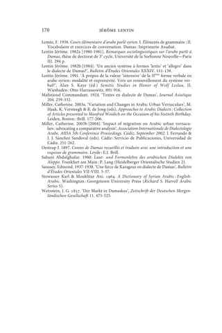 170                               jérôme lentin

Lemée, F. 1938. Cours élémentaire d’arabe parlé syrien. I. Éléments de grammaire ; II.
   Vocabulaire et exercices de conversation. Damas : Imprimerie Assabat.
Lentin Jérôme. 1982a [1980-1981]. Remarques sociolinguistiques sur l’arabe parlé à
   Damas, thèse de doctorat de 3e cycle, Université de la Sorbonne Nouvelle—Paris
   III. 294 p.
Lentin Jérôme. 1982b [1984]. ‘Un ancien système à formes ‘lento’ et ‘allegro’ dans
   le dialecte de Damas?’, Bulletin d’Études Orientales XXXIV. 111-139.
Lentin Jérôme. 1991. ‘À propos de la valeur ‘intensive’ de la IIème forme verbale en
   arabe syrien : modalité et expressivité. Vers un renouvellement du système ver-
   bal?’, Alan S. Kaye (éd.) Semitic Studies in Honor of Wolf Leslau, II.
   Wiesbaden : Otto Harrassowitz. 891-916.
Malinjoud Commandant. 1924. ‘Textes en dialecte de Damas’, Journal Asiatique
   204. 259-332.
Miller, Catherine. 2003a. ‘Variation and Changes in Arabic Urban Vernaculars’, M.
   Haak, K. Versteegh  R. de Jong (eds), Approaches to Arabic Dialects : Collection
   of Articles presented to Manfred Woidich on the Occasion of his Sixtieth Birthday.
   Leiden, Boston : Brill. 177-206.
Miller, Catherine. 2003b [2004]. ‘Impact of migration on Arabic urban vernacu-
   lars : advocating a comparative analysis’, Association Internationale de Dialectologie
   Arabe. AIDA 5th Conference Proceedings. Cádiz, September 2002. I. Ferrando 
   J. J. Sánchez Sandoval (eds). Cádiz : Servicio de Publicaciones, Universidad de
   Cádiz. 251-262.
Oestrup J. 1897. Contes de Damas recueillis et traduits avec une introduction et une
   esquisse de grammaire. Leyde : E.J. Brill.
Sabuni Abdulghafur. 1980. Laut- und Formenlehre des arabischen Dialekts von
   Aleppo. Frankfurt am Main : P. Lang (Heidelberger Orientalische Studien 2).
Saussey, Edmond. 1937-1938. ‘Une farce de Karageuz en dialecte de Damas’, Bulletin
   d’Études Orientales VII-VIII. 5-37.
Stowasser Karl  Moukhtar Ani. . A Dictionary of Syrian Arabic : English-
   Arabic. Washington : Georgetown University Press (Richard S. Harrell Arabic
   Series 5).
Wetzstein, J. G. . ‘Der Markt in Damaskus’, Zeitschrift der Deutschen Morgen-
   ländischen Gesellschaft 11. 475-525.
 
