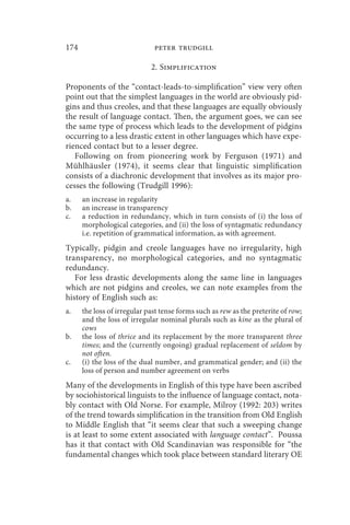 174                           peter trudgill

                             2. Simplification

Proponents of the “contact-leads-to-simplification” view very often
point out that the simplest languages in the world are obviously pid-
gins and thus creoles, and that these languages are equally obviously
the result of language contact. Then, the argument goes, we can see
the same type of process which leads to the development of pidgins
occurring to a less drastic extent in other languages which have expe-
rienced contact but to a lesser degree.
   Following on from pioneering work by Ferguson (1971) and
Mühlhäusler (1974), it seems clear that linguistic simplification
consists of a diachronic development that involves as its major pro-
cesses the following (Trudgill 1996):
a.    an increase in regularity
b.    an increase in transparency
c.    a reduction in redundancy, which in turn consists of (i) the loss of
      morphological categories, and (ii) the loss of syntagmatic redundancy
      i.e. repetition of grammatical information, as with agreement.
Typically, pidgin and creole languages have no irregularity, high
transparency, no morphological categories, and no syntagmatic
redundancy.
   For less drastic developments along the same line in languages
which are not pidgins and creoles, we can note examples from the
history of English such as:
a.    the loss of irregular past tense forms such as rew as the preterite of row;
      and the loss of irregular nominal plurals such as kine as the plural of
      cows
b.    the loss of thrice and its replacement by the more transparent three
      times; and the (currently ongoing) gradual replacement of seldom by
      not often.
c.    (i) the loss of the dual number, and grammatical gender; and (ii) the
      loss of person and number agreement on verbs
Many of the developments in English of this type have been ascribed
by sociohistorical linguists to the influence of language contact, nota-
bly contact with Old Norse. For example, Milroy (1992: 203) writes
of the trend towards simplification in the transition from Old English
to Middle English that “it seems clear that such a sweeping change
is at least to some extent associated with language contact”. Poussa
has it that contact with Old Scandinavian was responsible for “the
fundamental changes which took place between standard literary OE
 